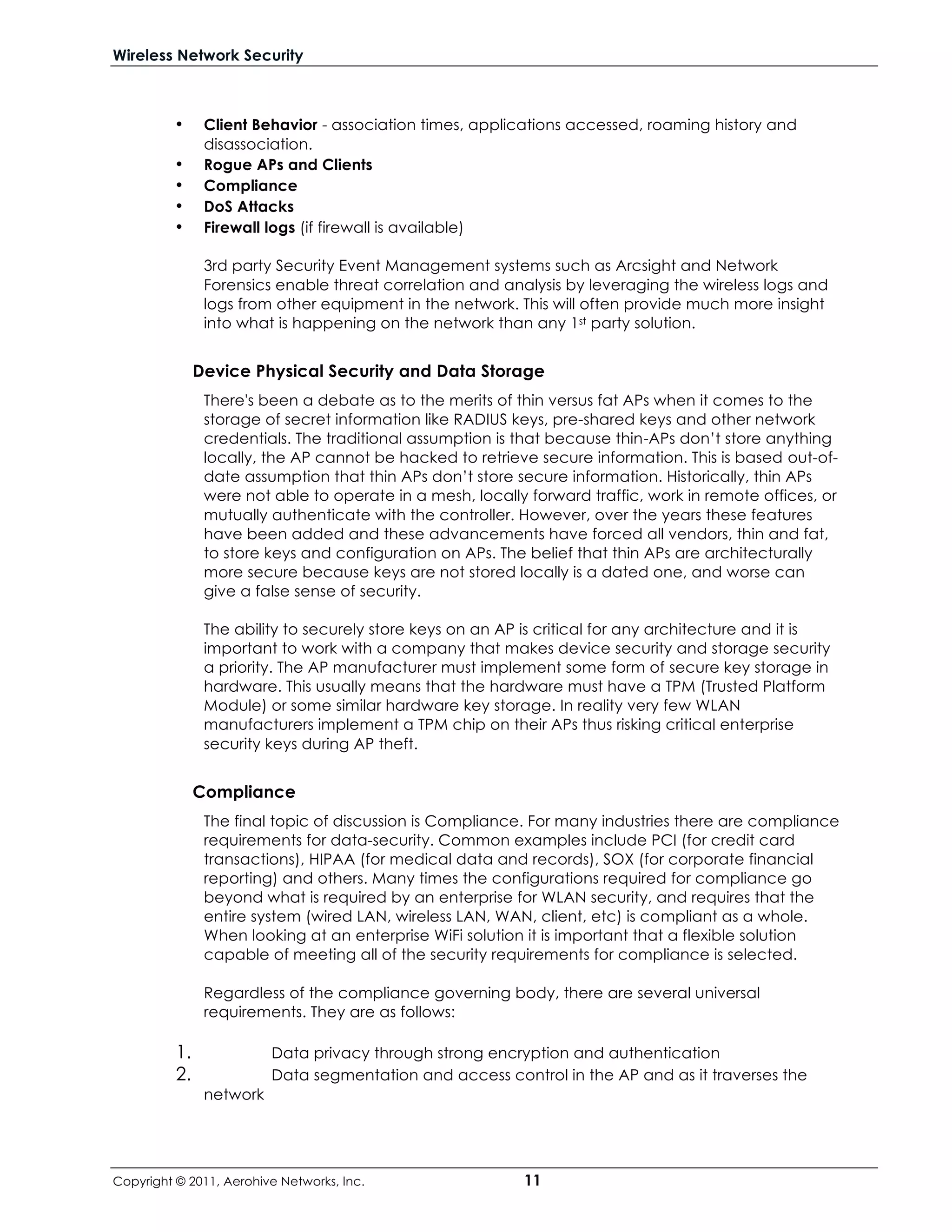 Wireless Network Security



          •     Client Behavior - association times, applications accessed, roaming history and
                disassociation.
          •     Rogue APs and Clients
          •     Compliance
          •     DoS Attacks
          •     Firewall logs (if firewall is available)

                3rd party Security Event Management systems such as Arcsight and Network
                Forensics enable threat correlation and analysis by leveraging the wireless logs and
                logs from other equipment in the network. This will often provide much more insight
                into what is happening on the network than any 1st party solution.


               Device Physical Security and Data Storage
                There's been a debate as to the merits of thin versus fat APs when it comes to the
                storage of secret information like RADIUS keys, pre-shared keys and other network
                credentials. The traditional assumption is that because thin-APs don’t store anything
                locally, the AP cannot be hacked to retrieve secure information. This is based out-of-
                date assumption that thin APs don’t store secure information. Historically, thin APs
                were not able to operate in a mesh, locally forward traffic, work in remote offices, or
                mutually authenticate with the controller. However, over the years these features
                have been added and these advancements have forced all vendors, thin and fat,
                to store keys and configuration on APs. The belief that thin APs are architecturally
                more secure because keys are not stored locally is a dated one, and worse can
                give a false sense of security.

                The ability to securely store keys on an AP is critical for any architecture and it is
                important to work with a company that makes device security and storage security
                a priority. The AP manufacturer must implement some form of secure key storage in
                hardware. This usually means that the hardware must have a TPM (Trusted Platform
                Module) or some similar hardware key storage. In reality very few WLAN
                manufacturers implement a TPM chip on their APs thus risking critical enterprise
                security keys during AP theft.


               Compliance
                The final topic of discussion is Compliance. For many industries there are compliance
                requirements for data-security. Common examples include PCI (for credit card
                transactions), HIPAA (for medical data and records), SOX (for corporate financial
                reporting) and others. Many times the configurations required for compliance go
                beyond what is required by an enterprise for WLAN security, and requires that the
                entire system (wired LAN, wireless LAN, WAN, client, etc) is compliant as a whole.
                When looking at an enterprise WiFi solution it is important that a flexible solution
                capable of meeting all of the security requirements for compliance is selected.

                Regardless of the compliance governing body, there are several universal
                requirements. They are as follows:

          1.              Data privacy through strong encryption and authentication
          2.              Data segmentation and access control in the AP and as it traverses the
                network




Copyright © 2011, Aerohive Networks, Inc.                  11
 