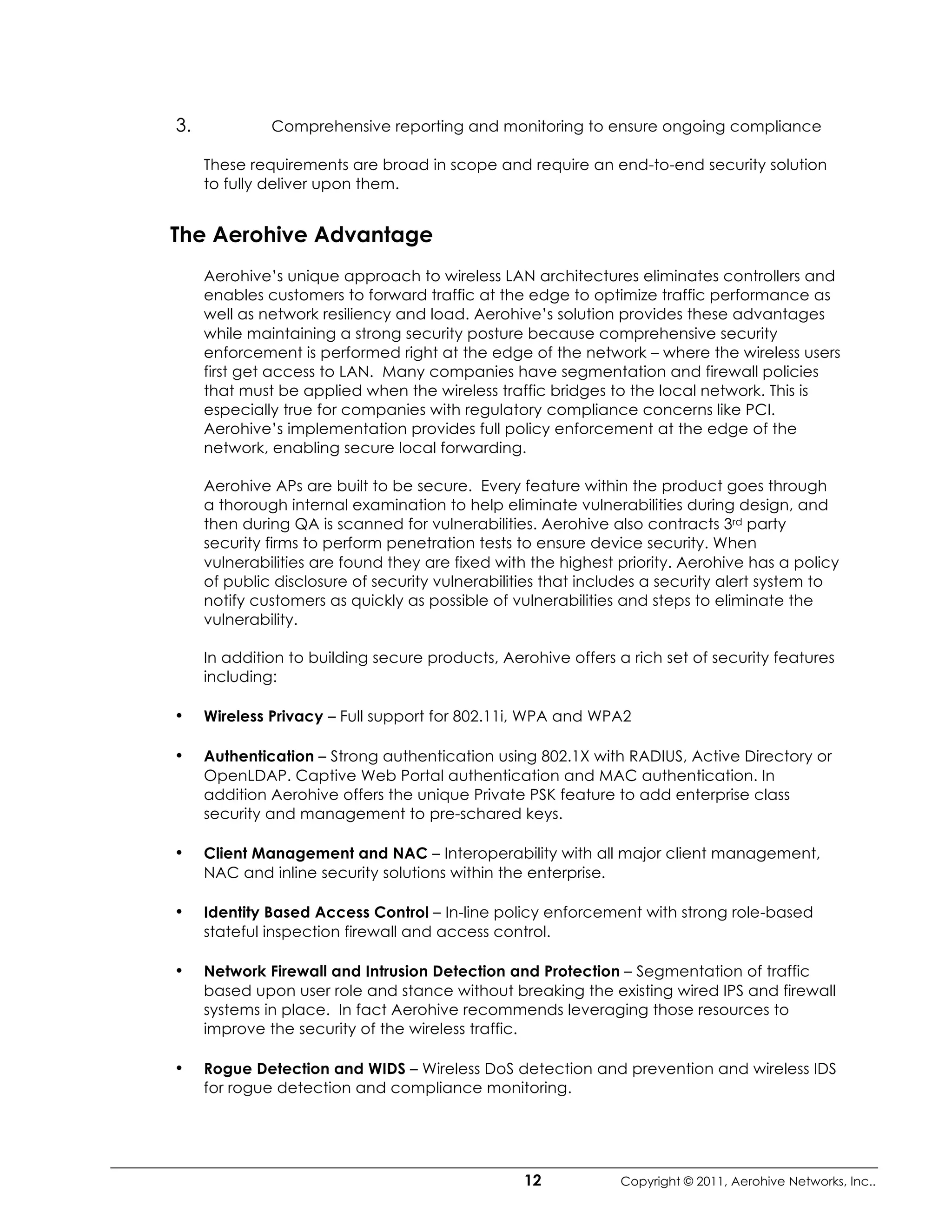 3.            Comprehensive reporting and monitoring to ensure ongoing compliance

     These requirements are broad in scope and require an end-to-end security solution
     to fully deliver upon them.


The Aerohive Advantage
     Aerohive’s unique approach to wireless LAN architectures eliminates controllers and
     enables customers to forward traffic at the edge to optimize traffic performance as
     well as network resiliency and load. Aerohive’s solution provides these advantages
     while maintaining a strong security posture because comprehensive security
     enforcement is performed right at the edge of the network – where the wireless users
     first get access to LAN. Many companies have segmentation and firewall policies
     that must be applied when the wireless traffic bridges to the local network. This is
     especially true for companies with regulatory compliance concerns like PCI.
     Aerohive’s implementation provides full policy enforcement at the edge of the
     network, enabling secure local forwarding.

     Aerohive APs are built to be secure. Every feature within the product goes through
     a thorough internal examination to help eliminate vulnerabilities during design, and
     then during QA is scanned for vulnerabilities. Aerohive also contracts 3rd party
     security firms to perform penetration tests to ensure device security. When
     vulnerabilities are found they are fixed with the highest priority. Aerohive has a policy
     of public disclosure of security vulnerabilities that includes a security alert system to
     notify customers as quickly as possible of vulnerabilities and steps to eliminate the
     vulnerability.

     In addition to building secure products, Aerohive offers a rich set of security features
     including:

•    Wireless Privacy – Full support for 802.11i, WPA and WPA2

•    Authentication – Strong authentication using 802.1X with RADIUS, Active Directory or
     OpenLDAP. Captive Web Portal authentication and MAC authentication. In
     addition Aerohive offers the unique Private PSK feature to add enterprise class
     security and management to pre-schared keys.

•    Client Management and NAC – Interoperability with all major client management,
     NAC and inline security solutions within the enterprise.

•    Identity Based Access Control – In-line policy enforcement with strong role-based
     stateful inspection firewall and access control.

•    Network Firewall and Intrusion Detection and Protection – Segmentation of traffic
     based upon user role and stance without breaking the existing wired IPS and firewall
     systems in place. In fact Aerohive recommends leveraging those resources to
     improve the security of the wireless traffic.

•    Rogue Detection and WIDS – Wireless DoS detection and prevention and wireless IDS
     for rogue detection and compliance monitoring.




                                                 12            Copyright © 2011, Aerohive Networks, Inc..
 