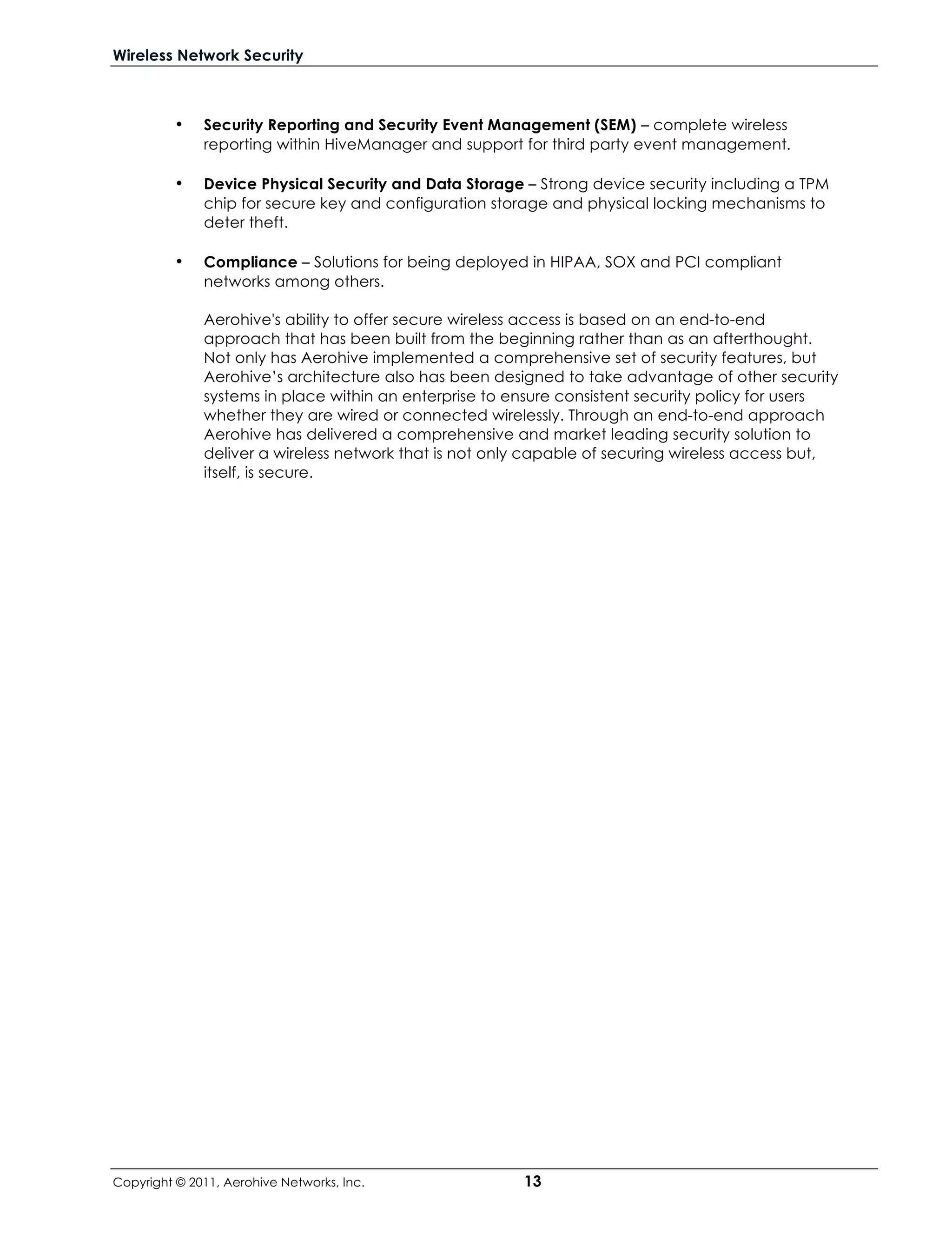 Wireless Network Security



          •   Security Reporting and Security Event Management (SEM) – complete wireless
              reporting within HiveManager and support for third party event management.

          •   Device Physical Security and Data Storage – Strong device security including a TPM
              chip for secure key and configuration storage and physical locking mechanisms to
              deter theft.

          •   Compliance – Solutions for being deployed in HIPAA, SOX and PCI compliant
              networks among others.

              Aerohive's ability to offer secure wireless access is based on an end-to-end
              approach that has been built from the beginning rather than as an afterthought.
              Not only has Aerohive implemented a comprehensive set of security features, but
              Aerohive’s architecture also has been designed to take advantage of other security
              systems in place within an enterprise to ensure consistent security policy for users
              whether they are wired or connected wirelessly. Through an end-to-end approach
              Aerohive has delivered a comprehensive and market leading security solution to
              deliver a wireless network that is not only capable of securing wireless access but,
              itself, is secure.




Copyright © 2011, Aerohive Networks, Inc.               13
 
