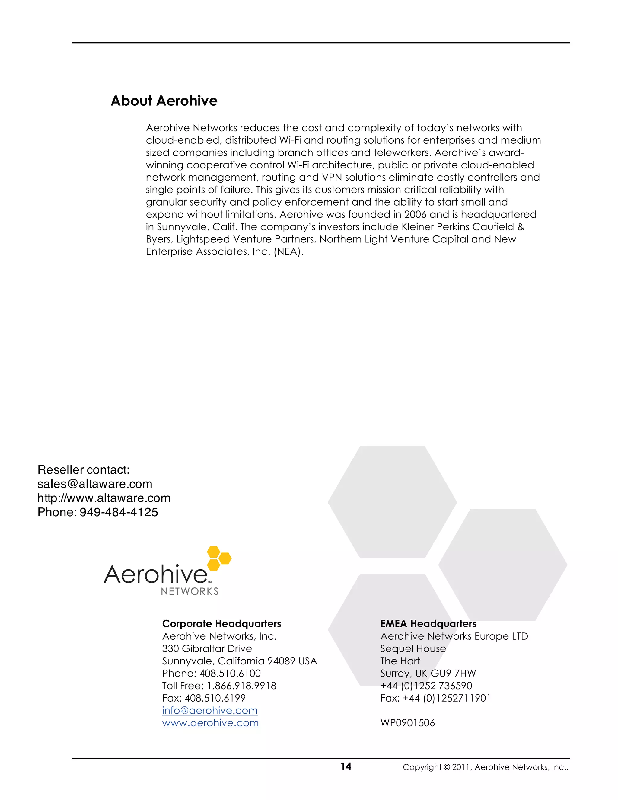 About Aerohive
                  Aerohive Networks reduces the cost and complexity of today’s networks with
                  cloud-enabled, distributed Wi-Fi and routing solutions for enterprises and medium
                  sized companies including branch offices and teleworkers. Aerohive’s award-
                  winning cooperative control Wi-Fi architecture, public or private cloud-enabled
                  network management, routing and VPN solutions eliminate costly controllers and
                  single points of failure. This gives its customers mission critical reliability with
                  granular security and policy enforcement and the ability to start small and
                  expand without limitations. Aerohive was founded in 2006 and is headquartered
                  in Sunnyvale, Calif. The company’s investors include Kleiner Perkins Caufield &
                  Byers, Lightspeed Venture Partners, Northern Light Venture Capital and New
                  Enterprise Associates, Inc. (NEA).




Reseller contact:
sales@altaware.com
http://www.altaware.com
Phone: 949-484-4125




                     Corporate Headquarters                        EMEA Headquarters
                     Aerohive Networks, Inc.                       Aerohive Networks Europe LTD
                     330 Gibraltar Drive                           Sequel House
                     Sunnyvale, California 94089 USA               The Hart
                     Phone: 408.510.6100                           Surrey, UK GU9 7HW
                     Toll Free: 1.866.918.9918                     +44 (0)1252 736590
                     Fax: 408.510.6199                             Fax: +44 (0)1252711901
                     info@aerohive.com
                     www.aerohive.com                              WP0901506



                                                           14           Copyright © 2011, Aerohive Networks, Inc..
 
