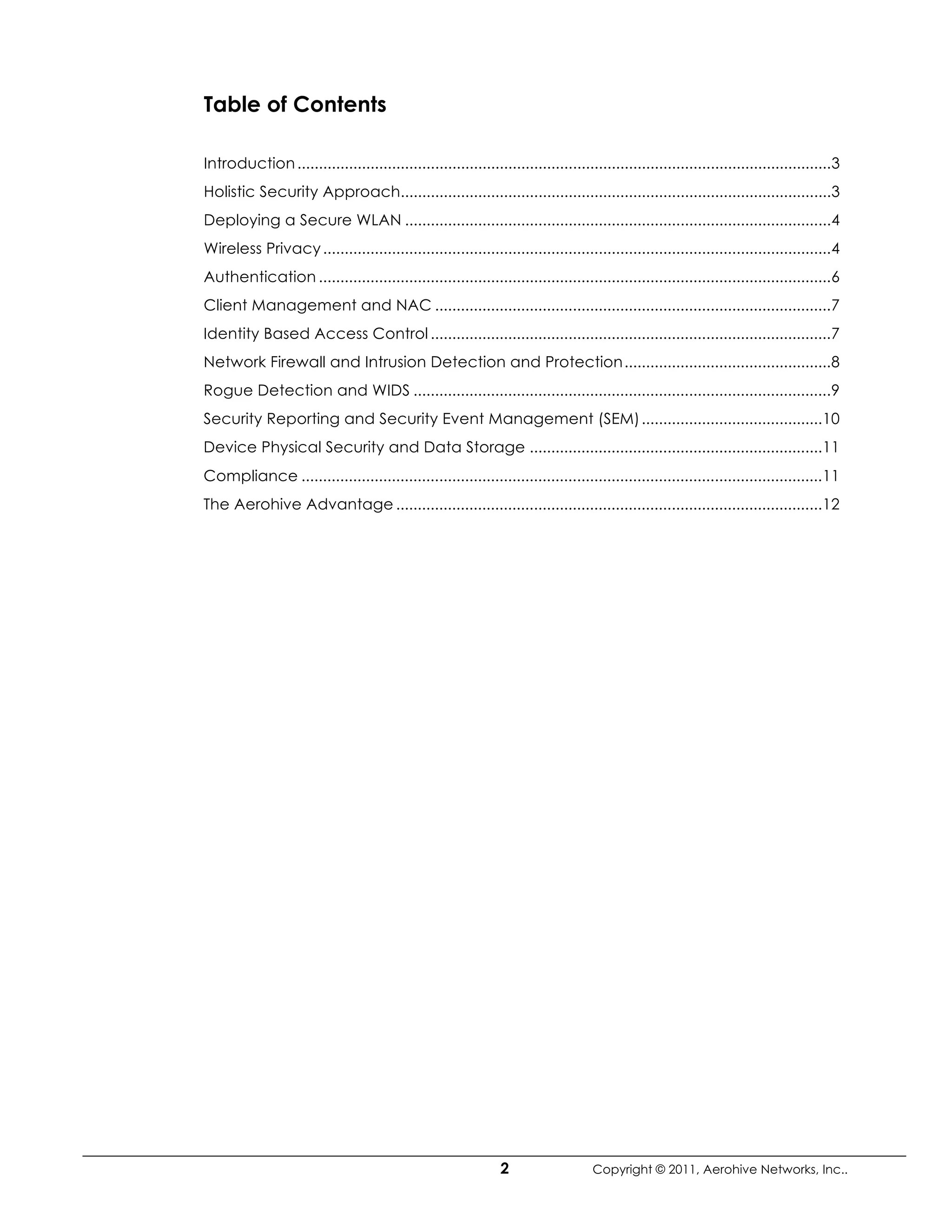 Table of Contents

Introduction ............................................................................................................................ 3
Holistic Security Approach....................................................................................................3
Deploying a Secure WLAN ...................................................................................................4
Wireless Privacy ......................................................................................................................4
Authentication .......................................................................................................................6
Client Management and NAC ............................................................................................ 7
Identity Based Access Control ............................................................................................. 7
Network Firewall and Intrusion Detection and Protection ................................................8
Rogue Detection and WIDS .................................................................................................9
Security Reporting and Security Event Management (SEM) ..........................................10
Device Physical Security and Data Storage ....................................................................11
Compliance .........................................................................................................................11
The Aerohive Advantage ...................................................................................................12




                                                                2                   Copyright © 2011, Aerohive Networks, Inc..
 