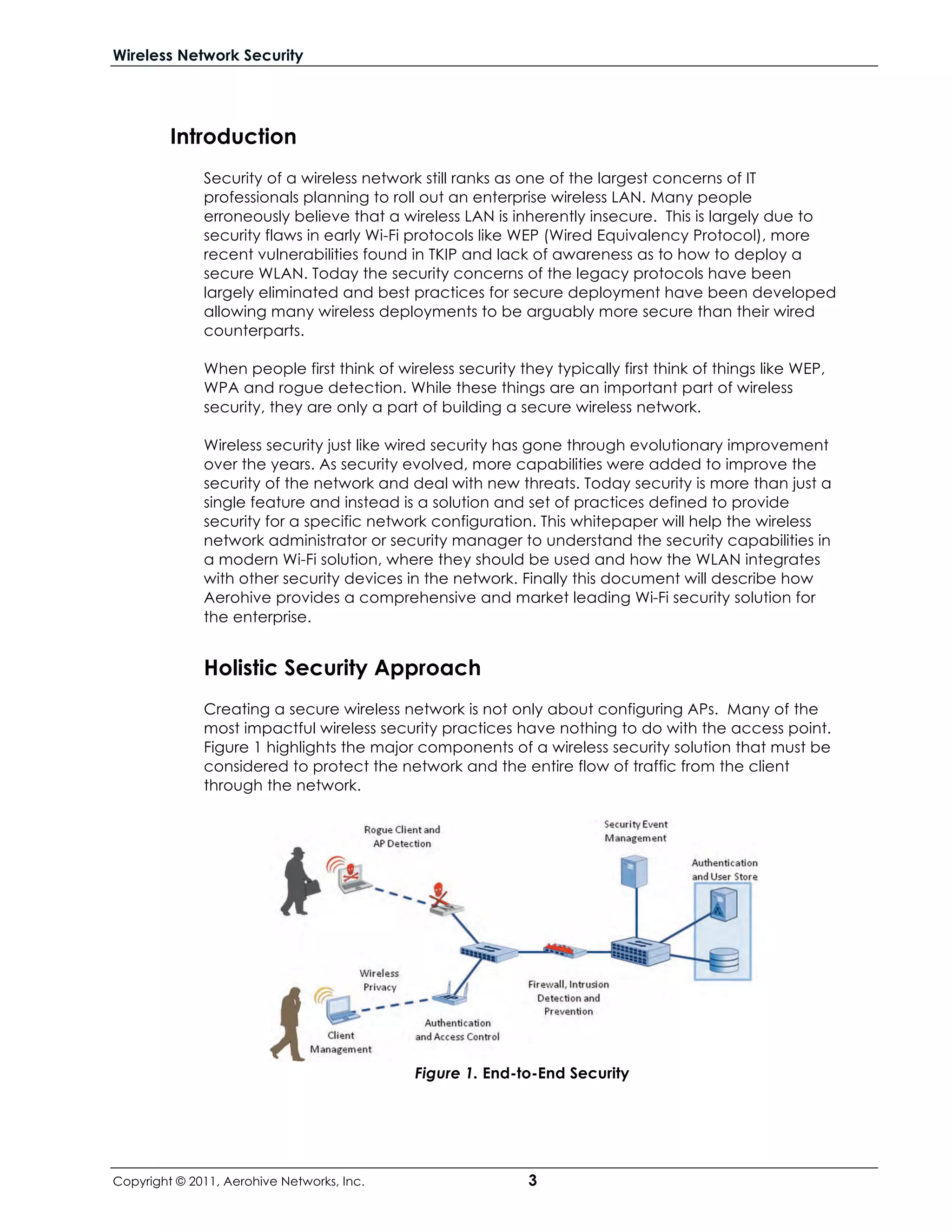 Wireless Network Security




         Introduction
              Security of a wireless network still ranks as one of the largest concerns of IT
              professionals planning to roll out an enterprise wireless LAN. Many people
              erroneously believe that a wireless LAN is inherently insecure. This is largely due to
              security flaws in early Wi-Fi protocols like WEP (Wired Equivalency Protocol), more
              recent vulnerabilities found in TKIP and lack of awareness as to how to deploy a
              secure WLAN. Today the security concerns of the legacy protocols have been
              largely eliminated and best practices for secure deployment have been developed
              allowing many wireless deployments to be arguably more secure than their wired
              counterparts.

              When people first think of wireless security they typically first think of things like WEP,
              WPA and rogue detection. While these things are an important part of wireless
              security, they are only a part of building a secure wireless network.

              Wireless security just like wired security has gone through evolutionary improvement
              over the years. As security evolved, more capabilities were added to improve the
              security of the network and deal with new threats. Today security is more than just a
              single feature and instead is a solution and set of practices defined to provide
              security for a specific network configuration. This whitepaper will help the wireless
              network administrator or security manager to understand the security capabilities in
              a modern Wi-Fi solution, where they should be used and how the WLAN integrates
              with other security devices in the network. Finally this document will describe how
              Aerohive provides a comprehensive and market leading Wi-Fi security solution for
              the enterprise.


              Holistic Security Approach
              Creating a secure wireless network is not only about configuring APs. Many of the
              most impactful wireless security practices have nothing to do with the access point.
              Figure 1 highlights the major components of a wireless security solution that must be
              considered to protect the network and the entire flow of traffic from the client
              through the network.




                                            Figure 1. End-to-End Security




Copyright © 2011, Aerohive Networks, Inc.                    3
 