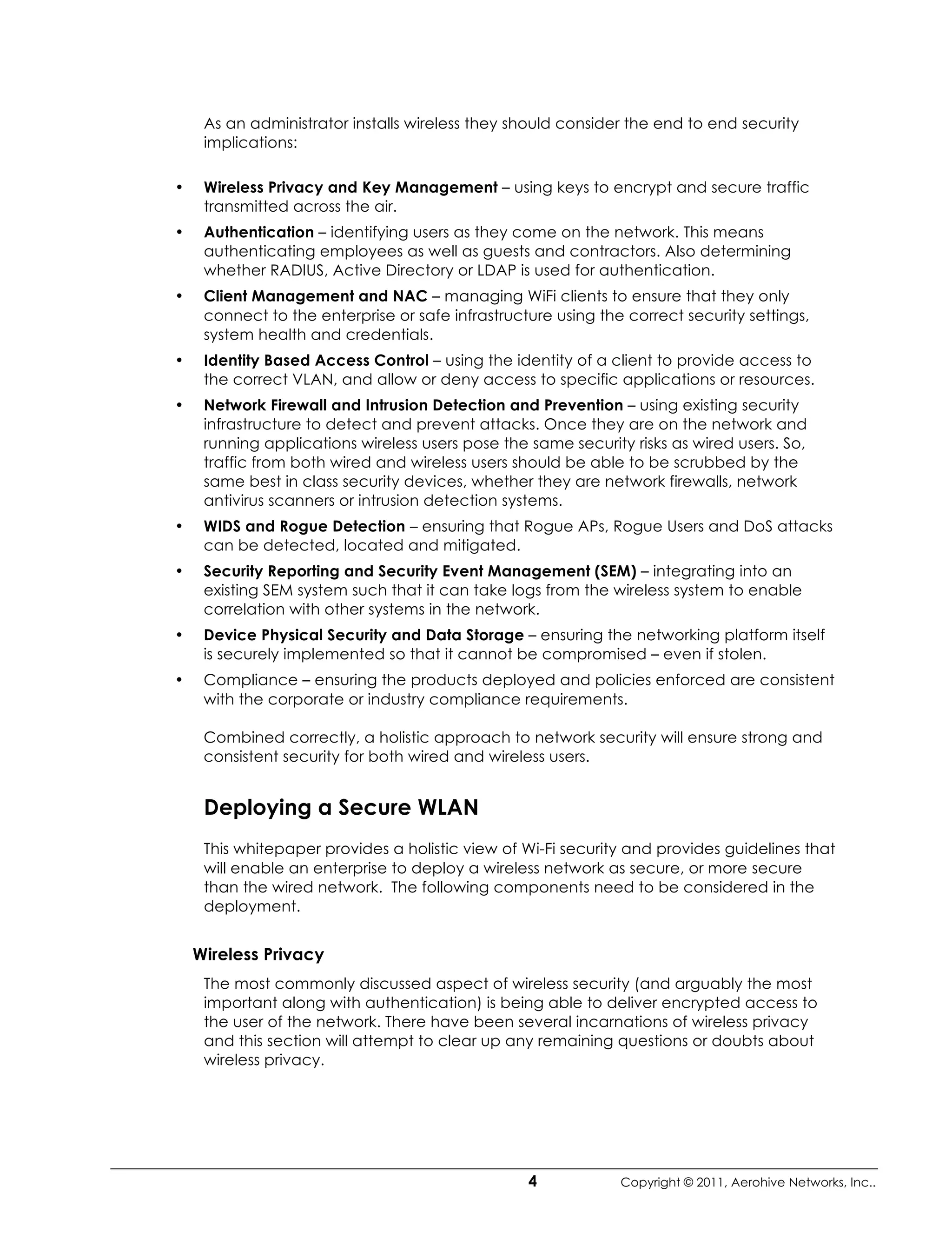 As an administrator installs wireless they should consider the end to end security
     implications:

•    Wireless Privacy and Key Management – using keys to encrypt and secure traffic
     transmitted across the air.
•    Authentication – identifying users as they come on the network. This means
     authenticating employees as well as guests and contractors. Also determining
     whether RADIUS, Active Directory or LDAP is used for authentication.
•    Client Management and NAC – managing WiFi clients to ensure that they only
     connect to the enterprise or safe infrastructure using the correct security settings,
     system health and credentials.
•    Identity Based Access Control – using the identity of a client to provide access to
     the correct VLAN, and allow or deny access to specific applications or resources.
•    Network Firewall and Intrusion Detection and Prevention – using existing security
     infrastructure to detect and prevent attacks. Once they are on the network and
     running applications wireless users pose the same security risks as wired users. So,
     traffic from both wired and wireless users should be able to be scrubbed by the
     same best in class security devices, whether they are network firewalls, network
     antivirus scanners or intrusion detection systems.
•    WIDS and Rogue Detection – ensuring that Rogue APs, Rogue Users and DoS attacks
     can be detected, located and mitigated.
•    Security Reporting and Security Event Management (SEM) – integrating into an
     existing SEM system such that it can take logs from the wireless system to enable
     correlation with other systems in the network.
•    Device Physical Security and Data Storage – ensuring the networking platform itself
     is securely implemented so that it cannot be compromised – even if stolen.
•    Compliance – ensuring the products deployed and policies enforced are consistent
     with the corporate or industry compliance requirements.

     Combined correctly, a holistic approach to network security will ensure strong and
     consistent security for both wired and wireless users.


     Deploying a Secure WLAN
     This whitepaper provides a holistic view of Wi-Fi security and provides guidelines that
     will enable an enterprise to deploy a wireless network as secure, or more secure
     than the wired network. The following components need to be considered in the
     deployment.


    Wireless Privacy
     The most commonly discussed aspect of wireless security (and arguably the most
     important along with authentication) is being able to deliver encrypted access to
     the user of the network. There have been several incarnations of wireless privacy
     and this section will attempt to clear up any remaining questions or doubts about
     wireless privacy.




                                                  4            Copyright © 2011, Aerohive Networks, Inc..
 