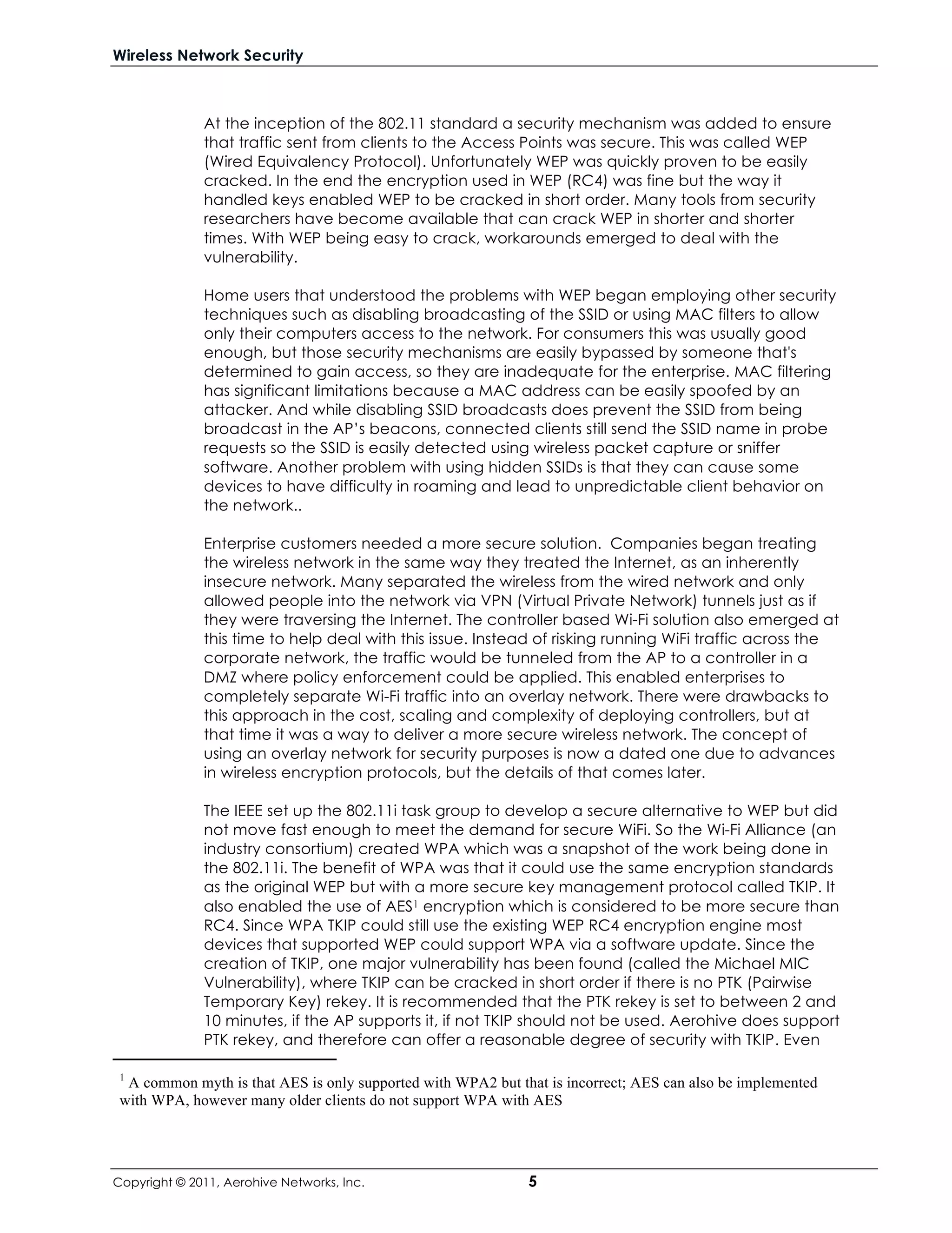 Wireless Network Security



              At the inception of the 802.11 standard a security mechanism was added to ensure
              that traffic sent from clients to the Access Points was secure. This was called WEP
              (Wired Equivalency Protocol). Unfortunately WEP was quickly proven to be easily
              cracked. In the end the encryption used in WEP (RC4) was fine but the way it
              handled keys enabled WEP to be cracked in short order. Many tools from security
              researchers have become available that can crack WEP in shorter and shorter
              times. With WEP being easy to crack, workarounds emerged to deal with the
              vulnerability.

              Home users that understood the problems with WEP began employing other security
              techniques such as disabling broadcasting of the SSID or using MAC filters to allow
              only their computers access to the network. For consumers this was usually good
              enough, but those security mechanisms are easily bypassed by someone that's
              determined to gain access, so they are inadequate for the enterprise. MAC filtering
              has significant limitations because a MAC address can be easily spoofed by an
              attacker. And while disabling SSID broadcasts does prevent the SSID from being
              broadcast in the AP’s beacons, connected clients still send the SSID name in probe
              requests so the SSID is easily detected using wireless packet capture or sniffer
              software. Another problem with using hidden SSIDs is that they can cause some
              devices to have difficulty in roaming and lead to unpredictable client behavior on
              the network..

              Enterprise customers needed a more secure solution. Companies began treating
              the wireless network in the same way they treated the Internet, as an inherently
              insecure network. Many separated the wireless from the wired network and only
              allowed people into the network via VPN (Virtual Private Network) tunnels just as if
              they were traversing the Internet. The controller based Wi-Fi solution also emerged at
              this time to help deal with this issue. Instead of risking running WiFi traffic across the
              corporate network, the traffic would be tunneled from the AP to a controller in a
              DMZ where policy enforcement could be applied. This enabled enterprises to
              completely separate Wi-Fi traffic into an overlay network. There were drawbacks to
              this approach in the cost, scaling and complexity of deploying controllers, but at
              that time it was a way to deliver a more secure wireless network. The concept of
              using an overlay network for security purposes is now a dated one due to advances
              in wireless encryption protocols, but the details of that comes later.

              The IEEE set up the 802.11i task group to develop a secure alternative to WEP but did
              not move fast enough to meet the demand for secure WiFi. So the Wi-Fi Alliance (an
              industry consortium) created WPA which was a snapshot of the work being done in
              the 802.11i. The benefit of WPA was that it could use the same encryption standards
              as the original WEP but with a more secure key management protocol called TKIP. It
              also enabled the use of AES1 encryption which is considered to be more secure than
              RC4. Since WPA TKIP could still use the existing WEP RC4 encryption engine most
              devices that supported WEP could support WPA via a software update. Since the
              creation of TKIP, one major vulnerability has been found (called the Michael MIC
              Vulnerability), where TKIP can be cracked in short order if there is no PTK (Pairwise
              Temporary Key) rekey. It is recommended that the PTK rekey is set to between 2 and
              10 minutes, if the AP supports it, if not TKIP should not be used. Aerohive does support
              PTK rekey, and therefore can offer a reasonable degree of security with TKIP. Even

 1
  A common myth is that AES is only supported with WPA2 but that is incorrect; AES can also be implemented
 with WPA, however many older clients do not support WPA with AES




Copyright © 2011, Aerohive Networks, Inc.                     5
 