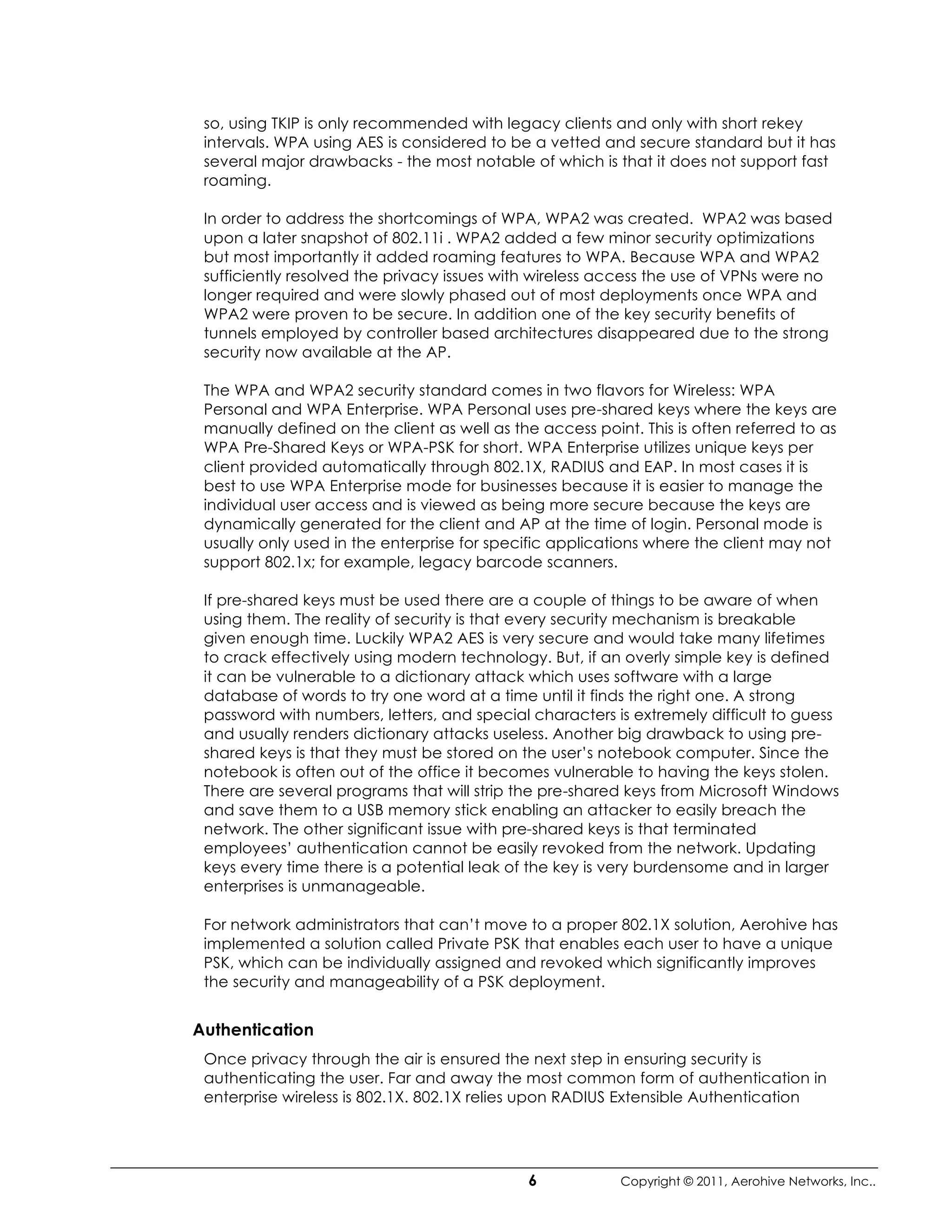 so, using TKIP is only recommended with legacy clients and only with short rekey
 intervals. WPA using AES is considered to be a vetted and secure standard but it has
 several major drawbacks - the most notable of which is that it does not support fast
 roaming.

 In order to address the shortcomings of WPA, WPA2 was created. WPA2 was based
 upon a later snapshot of 802.11i . WPA2 added a few minor security optimizations
 but most importantly it added roaming features to WPA. Because WPA and WPA2
 sufficiently resolved the privacy issues with wireless access the use of VPNs were no
 longer required and were slowly phased out of most deployments once WPA and
 WPA2 were proven to be secure. In addition one of the key security benefits of
 tunnels employed by controller based architectures disappeared due to the strong
 security now available at the AP.

 The WPA and WPA2 security standard comes in two flavors for Wireless: WPA
 Personal and WPA Enterprise. WPA Personal uses pre-shared keys where the keys are
 manually defined on the client as well as the access point. This is often referred to as
 WPA Pre-Shared Keys or WPA-PSK for short. WPA Enterprise utilizes unique keys per
 client provided automatically through 802.1X, RADIUS and EAP. In most cases it is
 best to use WPA Enterprise mode for businesses because it is easier to manage the
 individual user access and is viewed as being more secure because the keys are
 dynamically generated for the client and AP at the time of login. Personal mode is
 usually only used in the enterprise for specific applications where the client may not
 support 802.1x; for example, legacy barcode scanners.

 If pre-shared keys must be used there are a couple of things to be aware of when
 using them. The reality of security is that every security mechanism is breakable
 given enough time. Luckily WPA2 AES is very secure and would take many lifetimes
 to crack effectively using modern technology. But, if an overly simple key is defined
 it can be vulnerable to a dictionary attack which uses software with a large
 database of words to try one word at a time until it finds the right one. A strong
 password with numbers, letters, and special characters is extremely difficult to guess
 and usually renders dictionary attacks useless. Another big drawback to using pre-
 shared keys is that they must be stored on the user’s notebook computer. Since the
 notebook is often out of the office it becomes vulnerable to having the keys stolen.
 There are several programs that will strip the pre-shared keys from Microsoft Windows
 and save them to a USB memory stick enabling an attacker to easily breach the
 network. The other significant issue with pre-shared keys is that terminated
 employees’ authentication cannot be easily revoked from the network. Updating
 keys every time there is a potential leak of the key is very burdensome and in larger
 enterprises is unmanageable.

 For network administrators that can’t move to a proper 802.1X solution, Aerohive has
 implemented a solution called Private PSK that enables each user to have a unique
 PSK, which can be individually assigned and revoked which significantly improves
 the security and manageability of a PSK deployment.


Authentication
 Once privacy through the air is ensured the next step in ensuring security is
 authenticating the user. Far and away the most common form of authentication in
 enterprise wireless is 802.1X. 802.1X relies upon RADIUS Extensible Authentication




                                              6           Copyright © 2011, Aerohive Networks, Inc..
 