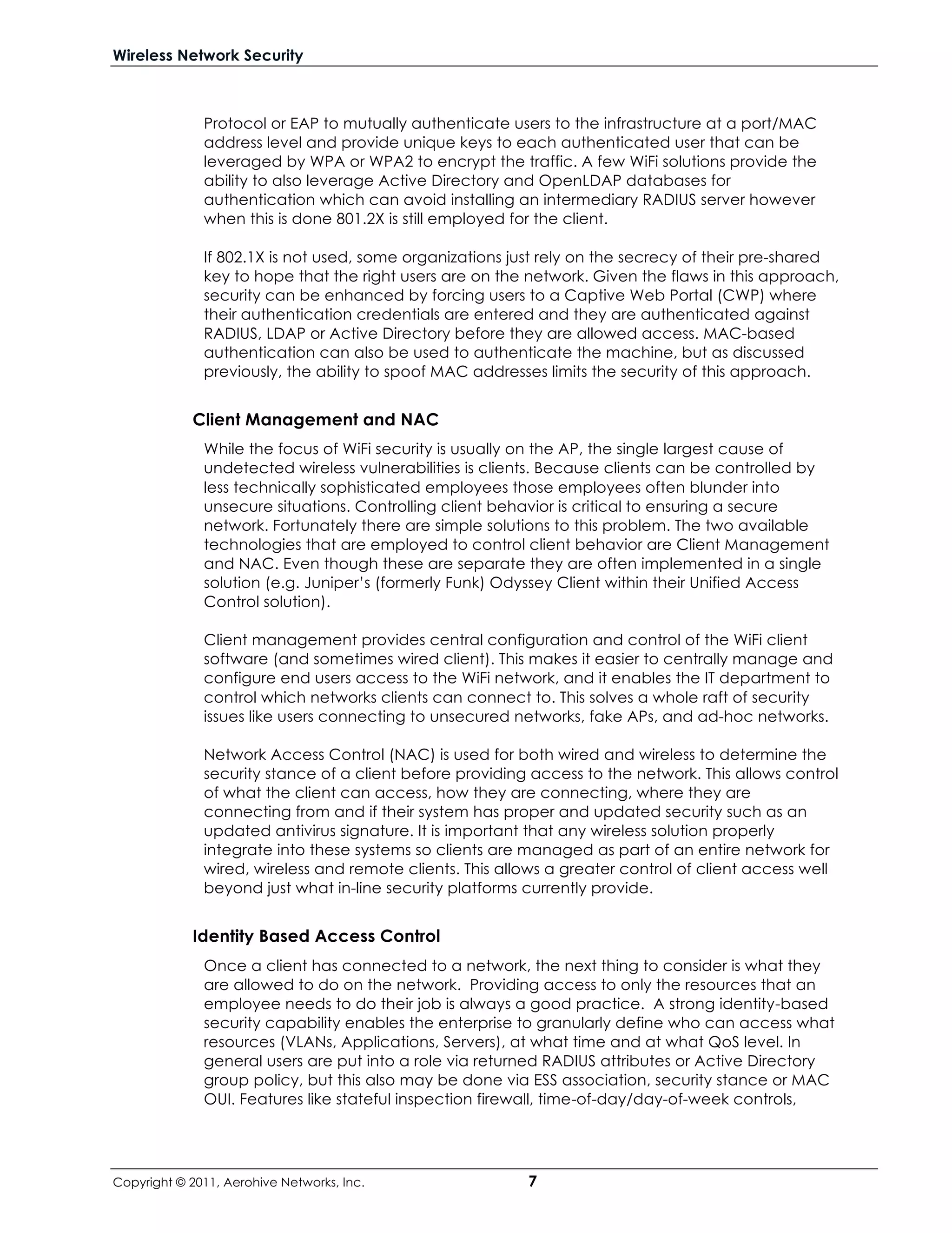 Wireless Network Security



              Protocol or EAP to mutually authenticate users to the infrastructure at a port/MAC
              address level and provide unique keys to each authenticated user that can be
              leveraged by WPA or WPA2 to encrypt the traffic. A few WiFi solutions provide the
              ability to also leverage Active Directory and OpenLDAP databases for
              authentication which can avoid installing an intermediary RADIUS server however
              when this is done 801.2X is still employed for the client.

              If 802.1X is not used, some organizations just rely on the secrecy of their pre-shared
              key to hope that the right users are on the network. Given the flaws in this approach,
              security can be enhanced by forcing users to a Captive Web Portal (CWP) where
              their authentication credentials are entered and they are authenticated against
              RADIUS, LDAP or Active Directory before they are allowed access. MAC-based
              authentication can also be used to authenticate the machine, but as discussed
              previously, the ability to spoof MAC addresses limits the security of this approach.


            Client Management and NAC
              While the focus of WiFi security is usually on the AP, the single largest cause of
              undetected wireless vulnerabilities is clients. Because clients can be controlled by
              less technically sophisticated employees those employees often blunder into
              unsecure situations. Controlling client behavior is critical to ensuring a secure
              network. Fortunately there are simple solutions to this problem. The two available
              technologies that are employed to control client behavior are Client Management
              and NAC. Even though these are separate they are often implemented in a single
              solution (e.g. Juniper’s (formerly Funk) Odyssey Client within their Unified Access
              Control solution).

              Client management provides central configuration and control of the WiFi client
              software (and sometimes wired client). This makes it easier to centrally manage and
              configure end users access to the WiFi network, and it enables the IT department to
              control which networks clients can connect to. This solves a whole raft of security
              issues like users connecting to unsecured networks, fake APs, and ad-hoc networks.

              Network Access Control (NAC) is used for both wired and wireless to determine the
              security stance of a client before providing access to the network. This allows control
              of what the client can access, how they are connecting, where they are
              connecting from and if their system has proper and updated security such as an
              updated antivirus signature. It is important that any wireless solution properly
              integrate into these systems so clients are managed as part of an entire network for
              wired, wireless and remote clients. This allows a greater control of client access well
              beyond just what in-line security platforms currently provide.


            Identity Based Access Control
              Once a client has connected to a network, the next thing to consider is what they
              are allowed to do on the network. Providing access to only the resources that an
              employee needs to do their job is always a good practice. A strong identity-based
              security capability enables the enterprise to granularly define who can access what
              resources (VLANs, Applications, Servers), at what time and at what QoS level. In
              general users are put into a role via returned RADIUS attributes or Active Directory
              group policy, but this also may be done via ESS association, security stance or MAC
              OUI. Features like stateful inspection firewall, time-of-day/day-of-week controls,




Copyright © 2011, Aerohive Networks, Inc.                 7
 