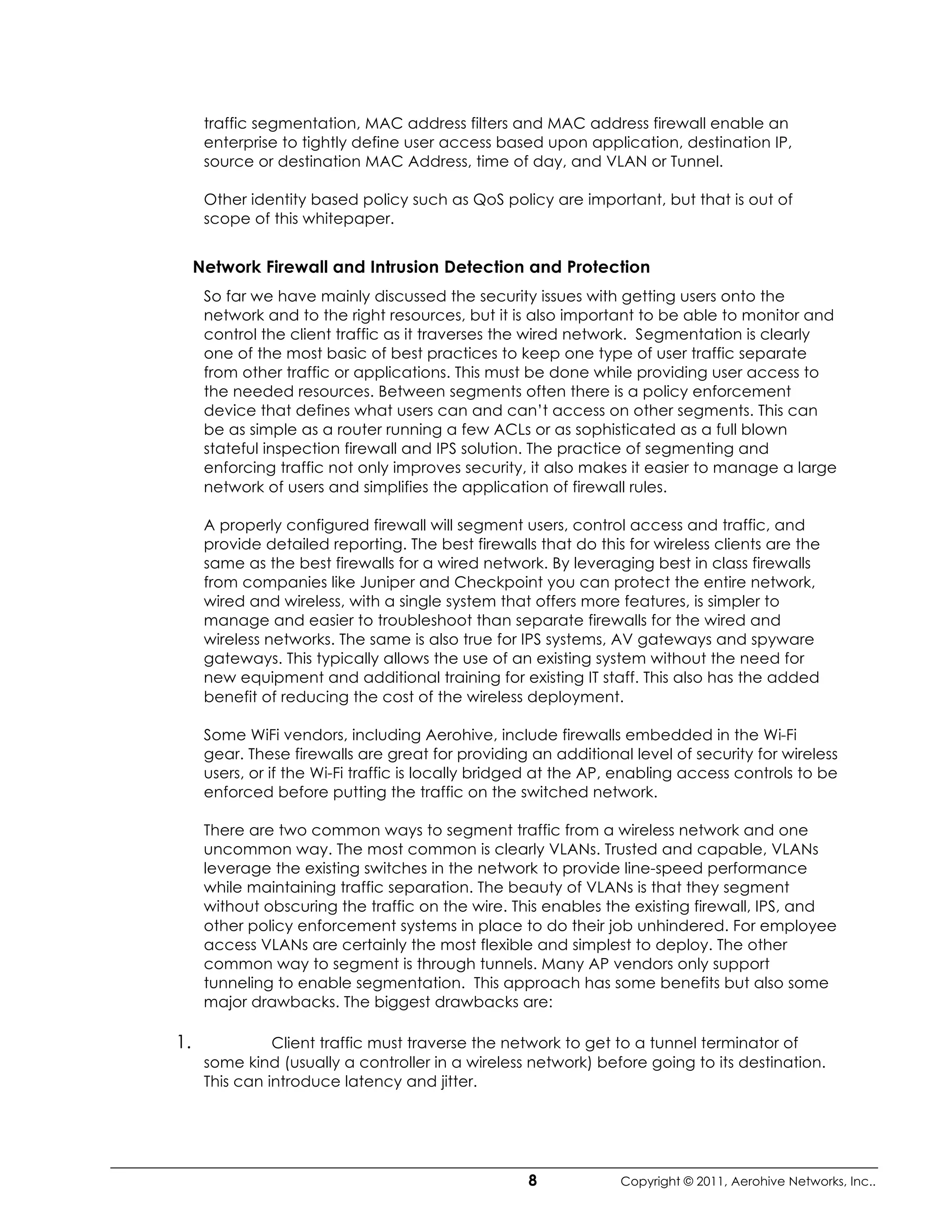 traffic segmentation, MAC address filters and MAC address firewall enable an
      enterprise to tightly define user access based upon application, destination IP,
      source or destination MAC Address, time of day, and VLAN or Tunnel.

      Other identity based policy such as QoS policy are important, but that is out of
      scope of this whitepaper.


     Network Firewall and Intrusion Detection and Protection
      So far we have mainly discussed the security issues with getting users onto the
      network and to the right resources, but it is also important to be able to monitor and
      control the client traffic as it traverses the wired network. Segmentation is clearly
      one of the most basic of best practices to keep one type of user traffic separate
      from other traffic or applications. This must be done while providing user access to
      the needed resources. Between segments often there is a policy enforcement
      device that defines what users can and can’t access on other segments. This can
      be as simple as a router running a few ACLs or as sophisticated as a full blown
      stateful inspection firewall and IPS solution. The practice of segmenting and
      enforcing traffic not only improves security, it also makes it easier to manage a large
      network of users and simplifies the application of firewall rules.

      A properly configured firewall will segment users, control access and traffic, and
      provide detailed reporting. The best firewalls that do this for wireless clients are the
      same as the best firewalls for a wired network. By leveraging best in class firewalls
      from companies like Juniper and Checkpoint you can protect the entire network,
      wired and wireless, with a single system that offers more features, is simpler to
      manage and easier to troubleshoot than separate firewalls for the wired and
      wireless networks. The same is also true for IPS systems, AV gateways and spyware
      gateways. This typically allows the use of an existing system without the need for
      new equipment and additional training for existing IT staff. This also has the added
      benefit of reducing the cost of the wireless deployment.

      Some WiFi vendors, including Aerohive, include firewalls embedded in the Wi-Fi
      gear. These firewalls are great for providing an additional level of security for wireless
      users, or if the Wi-Fi traffic is locally bridged at the AP, enabling access controls to be
      enforced before putting the traffic on the switched network.

      There are two common ways to segment traffic from a wireless network and one
      uncommon way. The most common is clearly VLANs. Trusted and capable, VLANs
      leverage the existing switches in the network to provide line-speed performance
      while maintaining traffic separation. The beauty of VLANs is that they segment
      without obscuring the traffic on the wire. This enables the existing firewall, IPS, and
      other policy enforcement systems in place to do their job unhindered. For employee
      access VLANs are certainly the most flexible and simplest to deploy. The other
      common way to segment is through tunnels. Many AP vendors only support
      tunneling to enable segmentation. This approach has some benefits but also some
      major drawbacks. The biggest drawbacks are:

1.              Client traffic must traverse the network to get to a tunnel terminator of
      some kind (usually a controller in a wireless network) before going to its destination.
      This can introduce latency and jitter.




                                                    8            Copyright © 2011, Aerohive Networks, Inc..
 
