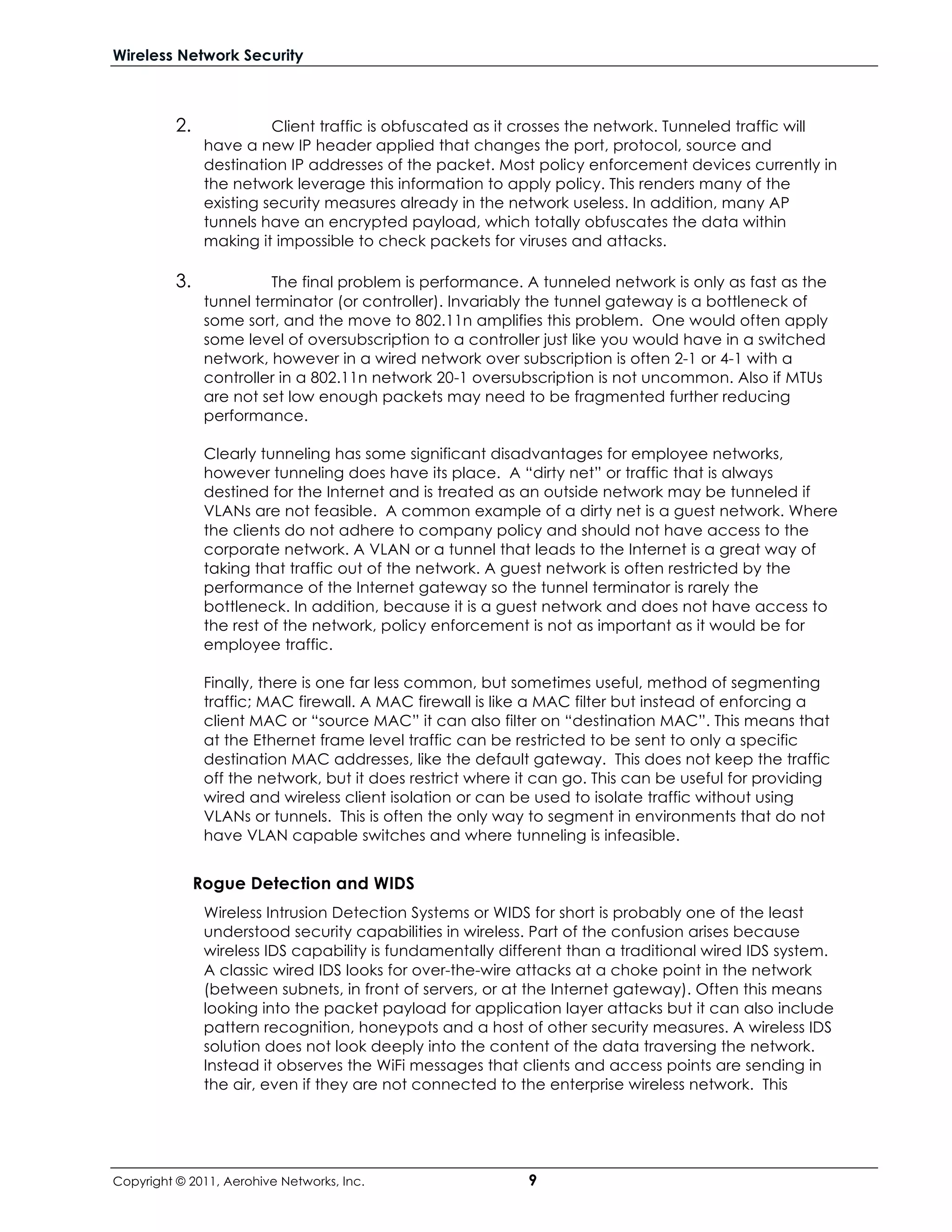 Wireless Network Security



          2.              Client traffic is obfuscated as it crosses the network. Tunneled traffic will
                have a new IP header applied that changes the port, protocol, source and
                destination IP addresses of the packet. Most policy enforcement devices currently in
                the network leverage this information to apply policy. This renders many of the
                existing security measures already in the network useless. In addition, many AP
                tunnels have an encrypted payload, which totally obfuscates the data within
                making it impossible to check packets for viruses and attacks.

          3.             The final problem is performance. A tunneled network is only as fast as the
                tunnel terminator (or controller). Invariably the tunnel gateway is a bottleneck of
                some sort, and the move to 802.11n amplifies this problem. One would often apply
                some level of oversubscription to a controller just like you would have in a switched
                network, however in a wired network over subscription is often 2-1 or 4-1 with a
                controller in a 802.11n network 20-1 oversubscription is not uncommon. Also if MTUs
                are not set low enough packets may need to be fragmented further reducing
                performance.

                Clearly tunneling has some significant disadvantages for employee networks,
                however tunneling does have its place. A “dirty net” or traffic that is always
                destined for the Internet and is treated as an outside network may be tunneled if
                VLANs are not feasible. A common example of a dirty net is a guest network. Where
                the clients do not adhere to company policy and should not have access to the
                corporate network. A VLAN or a tunnel that leads to the Internet is a great way of
                taking that traffic out of the network. A guest network is often restricted by the
                performance of the Internet gateway so the tunnel terminator is rarely the
                bottleneck. In addition, because it is a guest network and does not have access to
                the rest of the network, policy enforcement is not as important as it would be for
                employee traffic.

                Finally, there is one far less common, but sometimes useful, method of segmenting
                traffic; MAC firewall. A MAC firewall is like a MAC filter but instead of enforcing a
                client MAC or “source MAC” it can also filter on “destination MAC”. This means that
                at the Ethernet frame level traffic can be restricted to be sent to only a specific
                destination MAC addresses, like the default gateway. This does not keep the traffic
                off the network, but it does restrict where it can go. This can be useful for providing
                wired and wireless client isolation or can be used to isolate traffic without using
                VLANs or tunnels. This is often the only way to segment in environments that do not
                have VLAN capable switches and where tunneling is infeasible.


               Rogue Detection and WIDS
                Wireless Intrusion Detection Systems or WIDS for short is probably one of the least
                understood security capabilities in wireless. Part of the confusion arises because
                wireless IDS capability is fundamentally different than a traditional wired IDS system.
                A classic wired IDS looks for over-the-wire attacks at a choke point in the network
                (between subnets, in front of servers, or at the Internet gateway). Often this means
                looking into the packet payload for application layer attacks but it can also include
                pattern recognition, honeypots and a host of other security measures. A wireless IDS
                solution does not look deeply into the content of the data traversing the network.
                Instead it observes the WiFi messages that clients and access points are sending in
                the air, even if they are not connected to the enterprise wireless network. This




Copyright © 2011, Aerohive Networks, Inc.                    9
 