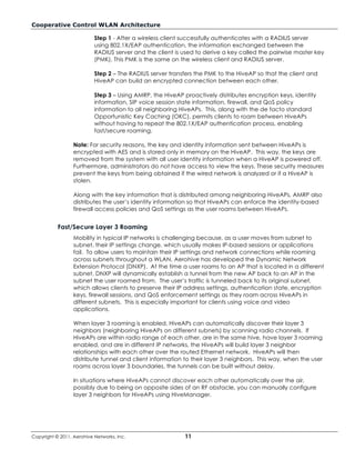 Cooperative Control WLAN Architecture

                           Step 1 - After a wireless client successfully authenticates with a RADIUS server
                           using 802.1X/EAP authentication, the information exchanged between the
                           RADIUS server and the client is used to derive a key called the pairwise master key
                           (PMK). This PMK is the same on the wireless client and RADIUS server.

                           Step 2 – The RADIUS server transfers the PMK to the HiveAP so that the client and
                           HiveAP can build an encrypted connection between each other.

                           Step 3 – Using AMRP, the HiveAP proactively distributes encryption keys, identity
                           information, SIP voice session state information, firewall, and QoS policy
                           information to all neighboring HiveAPs. This, along with the de facto standard
                           Opportunistic Key Caching (OKC), permits clients to roam between HiveAPs
                           without having to repeat the 802.1X/EAP authentication process, enabling
                           fast/secure roaming.

                  Note: For security reasons, the key and identity information sent between HiveAPs is
                  encrypted with AES and is stored only in memory on the HiveAP. This way, the keys are
                  removed from the system with all user identity information when a HiveAP is powered off.
                  Furthermore, administrators do not have access to view the keys. These security measures
                  prevent the keys from being obtained if the wired network is analyzed or if a HiveAP is
                  stolen.

                  Along with the key information that is distributed among neighboring HiveAPs, AMRP also
                  distributes the user’s identity information so that HiveAPs can enforce the identity-based
                  firewall access policies and QoS settings as the user roams between HiveAPs.


           Fast/Secure Layer 3 Roaming
                  Mobility in typical IP networks is challenging because, as a user moves from subnet to
                  subnet, their IP settings change, which usually makes IP-based sessions or applications
                  fail. To allow users to maintain their IP settings and network connections while roaming
                  across subnets throughout a WLAN, Aerohive has developed the Dynamic Network
                  Extension Protocol (DNXP). At the time a user roams to an AP that is located in a different
                  subnet, DNXP will dynamically establish a tunnel from the new AP back to an AP in the
                  subnet the user roamed from. The user’s traffic is tunneled back to its original subnet,
                  which allows clients to preserve their IP address settings, authentication state, encryption
                  keys, firewall sessions, and QoS enforcement settings as they roam across HiveAPs in
                  different subnets. This is especially important for clients using voice and video
                  applications.

                  When layer 3 roaming is enabled, HiveAPs can automatically discover their layer 3
                  neighbors (neighboring HiveAPs on different subnets) by scanning radio channels. If
                  HiveAPs are within radio range of each other, are in the same hive, have layer 3 roaming
                  enabled, and are in different IP networks, the HiveAPs will build layer 3 neighbor
                  relationships with each other over the routed Ethernet network. HiveAPs will then
                  distribute tunnel and client information to their layer 3 neighbors. This way, when the user
                  roams across layer 3 boundaries, the tunnels can be built without delay.

                  In situations where HiveAPs cannot discover each other automatically over the air,
                  possibly due to being on opposite sides of an RF obstacle, you can manually configure
                  layer 3 neighbors for HiveAPs using HiveManager.




Copyright © 2011, Aerohive Networks, Inc.                   11
 