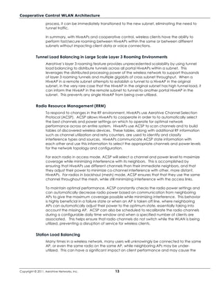 Cooperative Control WLAN Architecture

                  process, it can be immediately transitioned to the new subnet, eliminating the need to
                  tunnel traffic.

                  In summary, with HiveAPs and cooperative control, wireless clients have the ability to
                  perform fast/secure roaming between HiveAPs within the same or between different
                  subnets without impacting client data or voice connections.


           Tunnel Load Balancing in Large Scale Layer 3 Roaming Environments
                  Aerohive’s layer 3 roaming feature provides unprecedented scalability by using tunnel
                  load balancing to distribute tunnels across all portal HiveAPs within a subnet. This
                  leverages the distributed processing power of the wireless network to support thousands
                  of layer 3 roaming tunnels and multiple gigabits of cross subnet throughput. When a
                  HiveAP in a remote subnet attempts to establish a tunnel to a HiveAP in the original
                  subnet, in the very rare case that the HiveAP in the original subnet has high tunnel load, it
                  can inform the HiveAP in the remote subnet to tunnel to another portal HiveAP in the
                  subnet. This prevents any single HiveAP from being over-utilized.


           Radio Resource Management (RRM)
                  To respond to changes in the RF environment, HiveAPs use Aerohive Channel Selection
                  Protocol (ACSP). ACSP allows HiveAPs to cooperate in order to to automatically select
                  the best channels and power settings on which to operate for optimal network
                  performance across an entire system. HiveAPs use ACSP to scan channels and to build
                  tables of discovered wireless devices. These tables, along with additional RF information
                  such as channel utilization and retry counters, are used to identify and classify
                  interference types and sources. HiveAPs communicate ACSP state information with
                  each other and use this information to select the appropriate channels and power levels
                  for the network topology and configuration.

                  For each radio in access mode, ACSP will select a channel and power level to maximize
                  coverage while minimizing interference with its neighbors. This is accomplished by
                  ensuring that HiveAPs use different channels than their immediate neighbors, and that
                  they adjust their power to minimize co-channel interference with other, more distant,
                  HiveAPs. For radios in backhaul (mesh) mode, ACSP ensures that that they use the same
                  channel throughout the mesh, while still minimizing interference with the access links.

                  To maintain optimal performance, ACSP constantly checks the radio power settings and
                  can automatically decrease radio power based on communication from neighboring
                  APs to give the maximum coverage possible while minimizing interference. This behavior
                  is highly beneficial in a failure state or when an AP is taken off line, where neighboring
                  APs can automatically adjust their power to the optimum state, essentially taking into
                  account the missing AP. ACSP can also be scheduled to recalibrate the radio channels
                  during a configurable daily time window and when a specified number of clients are
                  associated. This helps ensure that radio channels do not switch while the WLAN is being
                  utilized, preventing a disruption of service for wireless clients.


           Station Load Balancing
                  Many times in a wireless network, many users will unknowingly be connected to the same
                  AP, or even the same radio on the same AP, while neighboring APs may be under-
                  utilized. This can have a significant impact on client performance and may cause the




Copyright © 2011, Aerohive Networks, Inc.                  13
 
