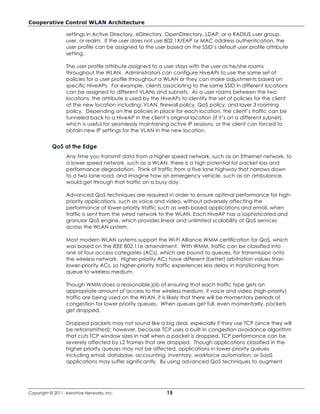 Cooperative Control WLAN Architecture

                  settings in Active Directory, eDirectory, OpenDirectory, LDAP, or a RADIUS user group,
                  user, or realm. If the user does not use 802.1X/EAP or MAC address authentication, the
                  user profile can be assigned to the user based on the SSID’s default user profile attribute
                  setting.

                  The user profile attribute assigned to a user stays with the user as he/she roams
                  throughout the WLAN. Administrators can configure HiveAPs to use the same set of
                  policies for a user profile throughout a WLAN or they can make adjustments based on
                  specific HiveAPs. For example, clients associating to the same SSID in different locations
                  can be assigned to different VLANs and subnets. As a user roams between the two
                  locations, the attribute is used by the HiveAPs to identify the set of policies for the client
                  at the new location including: VLAN, firewall policy, QoS policy, and layer 3 roaming
                  policy. Depending on the policies in place for each location, the client’s traffic can be
                  tunneled back to a HiveAP in the client’s original location (if it’s on a different subnet),
                  which is useful for seamlessly maintaining active IP sessions, or the client can forced to
                  obtain new IP settings for the VLAN in the new location.


           QoS at the Edge
                  Any time you transmit data from a higher speed network, such as an Ethernet network, to
                  a lower speed network, such as a WLAN, there is a high potential for packet loss and
                  performance degradation. Think of traffic from a five lane highway that narrows down
                  to a two lane road, and imagine how an emergency vehicle, such as an ambulance,
                  would get through that traffic on a busy day.

                  Advanced QoS techniques are required in order to ensure optimal performance for high-
                  priority applications, such as voice and video, without adversely affecting the
                  performance of lower-priority traffic such as web-based applications and email, when
                  traffic is sent from the wired network to the WLAN. Each HiveAP has a sophisticated and
                  granular QoS engine, which provides linear and unlimited scalability of QoS services
                  across the WLAN system.

                  Most modern WLAN systems support the Wi-Fi Alliance WMM certification for QoS, which
                  was based on the IEEE 802.11e amendment. With WMM, traffic can be classified into
                  one of four access categories (ACs), which are bound to queues, for transmission onto
                  the wireless network. Higher-priority ACs have different (better) arbitration values than
                  lower-priority ACs, so higher-priority traffic experiences less delay in transitioning from
                  queue to wireless medium.

                  Though WMM does a reasonable job of ensuring that each traffic type gets an
                  appropriate amount of access to the wireless medium, if voice and video (high-priority)
                  traffic are being used on the WLAN, it is likely that there will be momentary periods of
                  congestion for lower priority queues. When queues get full, even momentarily, packets
                  get dropped.

                  Dropped packets may not sound like a big deal, especially if they use TCP (since they will
                  be retransmitted); however, because TCP uses a built-in congestion avoidance algorithm
                  that cuts TCP window sizes in half when a packet is dropped, TCP performance can be
                  severely affected by L2 frames that are dropped. Though applications classified in the
                  higher-priority queues may not be affected, applications in lower-priority queues
                  including email, database, accounting, inventory, workforce automation, or SaaS
                  applications may suffer significantly. By using advanced QoS techniques to augment




Copyright © 2011, Aerohive Networks, Inc.                   15
 
