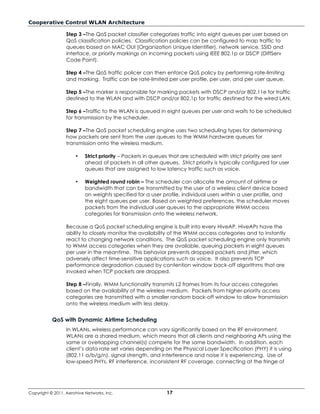 Cooperative Control WLAN Architecture

                  Step 3 –The QoS packet classifier categorizes traffic into eight queues per user based on
                  QoS classification policies. Classification policies can be configured to map traffic to
                  queues based on MAC OUI (Organization Unique Identifier), network service, SSID and
                  interface, or priority markings on incoming packets using IEEE 802.1p or DSCP (DiffServ
                  Code Point).

                  Step 4 –The QoS traffic policer can then enforce QoS policy by performing rate-limiting
                  and marking. Traffic can be rate-limited per user profile, per user, and per user queue.

                  Step 5 –The marker is responsible for marking packets with DSCP and/or 802.11e for traffic
                  destined to the WLAN and with DSCP and/or 802.1p for traffic destined for the wired LAN.

                  Step 6 –Traffic to the WLAN is queued in eight queues per user and waits to be scheduled
                  for transmission by the scheduler.

                  Step 7 –The QoS packet scheduling engine uses two scheduling types for determining
                  how packets are sent from the user queues to the WMM hardware queues for
                  transmission onto the wireless medium.

                      •    Strict priority – Packets in queues that are scheduled with strict priority are sent
                           ahead of packets in all other queues. Strict priority is typically configured for user
                           queues that are assigned to low latency traffic such as voice.

                      •    Weighted round robin – The scheduler can allocate the amount of airtime or
                           bandwidth that can be transmitted by the user of a wireless client device based
                           on weights specified for a user profile, individual users within a user profile, and
                           the eight queues per user. Based on weighted preferences, the scheduler moves
                           packets from the individual user queues to the appropriate WMM access
                           categories for transmission onto the wireless network.

                  Because a QoS packet scheduling engine is built into every HiveAP, HiveAPs have the
                  ability to closely monitor the availability of the WMM access categories and to instantly
                  react to changing network conditions. The QoS packet scheduling engine only transmits
                  to WMM access categories when they are available, queuing packets in eight queues
                  per user in the meantime. This behavior prevents dropped packets and jitter, which
                  adversely affect time-sensitive applications such as voice. It also prevents TCP
                  performance degradation caused by contention window back-off algorithms that are
                  invoked when TCP packets are dropped.

                  Step 8 –Finally, WMM functionality transmits L2 frames from its four access categories
                  based on the availability of the wireless medium. Packets from higher-priority access
                  categories are transmitted with a smaller random back-off window to allow transmission
                  onto the wireless medium with less delay.


           QoS with Dynamic Airtime Scheduling
                  In WLANs, wireless performance can vary significantly based on the RF environment.
                  WLANs are a shared medium, which means that all clients and neighboring APs using the
                  same or overlapping channel(s) compete for the same bandwidth. In addition, each
                  client’s data rate set varies depending on the Physical Layer Specification (PHY) it is using
                  (802.11 a/b/g/n), signal strength, and interference and noise it is experiencing. Use of
                  low-speed PHYs, RF interference, inconsistent RF coverage, connecting at the fringe of




Copyright © 2011, Aerohive Networks, Inc.                    17
 