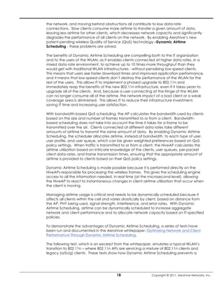 the network, and moving behind obstructions all contribute to low data rate
connections. Slow clients consume more airtime to transfer a given amount of data,
leaving less airtime for other clients, which decreases network capacity and significantly
degrades the performance of all clients on the network. By enabling Aerohive’s new
patent-pending wireless Quality of Service (QoS) technology –Dynamic Airtime
Scheduling - these problems are solved.

The benefits of Dynamic Airtime Scheduling are compelling both to the IT organization
and to the users of the WLAN, as it enables clients connected at higher data rates, in a
mixed data rate environment, to achieve up to 10 times more throughput than they
would get with traditional WLAN infrastructures - without penalizing low-speed clients.
This means that users see faster download times and improved application performance,
and it means that low-speed clients don’t destroy the performance of the WLAN for the
rest of the users. This allows IT to implement a phased upgrade to 802.11n and
immediately reap the benefits of the new 802.11n infrastructure, even if it takes years to
upgrade all of the clients. And, because a user connecting at the fringe of the WLAN
can no longer consume all of the airtime, the network impact of a bad client or a weak
coverage area is diminished. This allows IT to reduce their infrastructure investment,
saving IT time and increasing user satisfaction.

With bandwidth-based QoS scheduling, the AP calculates the bandwidth used by clients
based on the size and number of frames transmitted to or from a client. Bandwidth-
based scheduling does not take into account the time it takes for a frame to be
transmitted over the air. Clients connected at different data rates take different
amounts of airtime to transmit the same amount of data. By enabling Dynamic Airtime
Scheduling, the scheduler allocates airtime, instead of bandwidth, to each type of user,
user profile, and user queue, which can be given weighted preferences based on QoS
policy settings. When traffic is transmitted to or from a client, the HiveAP calculates the
airtime utilization based on intricate knowledge of the clients, user queues, per-packet
client data rates, and frame transmission times, ensuring that the appropriate amount of
airtime is provided to clients based on their QoS policy settings.

Dynamic Airtime Scheduling is made possible because it is performed directly on the
HiveAPs responsible for processing the wireless frames. This gives the scheduling engine
access to all the information needed, in real time (at the microsecond level), allowing
the HiveAP to react to instantaneous changes in client airtime utilization that occur when
the client is moving.

Managing airtime usage is critical and needs to be dynamically scheduled because it
affects all clients within the cell and varies drastically by client, based on distance from
the AP, PHY being used, signal strength, interference, and error rates. With Dynamic
Airtime Scheduling, airtime can be dynamically scheduled to increase aggregate
network and client performance and to allocate network capacity based on IT-specified
policies.

To demonstrate the advantages of Dynamic Airtime Scheduling, a series of tests have
been run and documented in the Aerohive whitepaper: Optimizing Network and Client
Performance Through Dynamic Airtime Scheduling.

The following test, which is an excerpt from the whitepaper, simulates a typical WLAN’s
transition to 802.11n – where 802.11n APs are servicing a mixture of 802.11n clients and
legacy (a/b/g) clients. These tests show how Dynamic Airtime Scheduling prevents a




                                         18                  Copyright © 2011, Aerohive Networks, Inc.
 