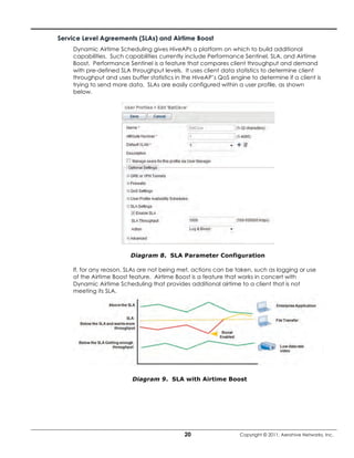 Service Level Agreements (SLAs) and Airtime Boost
    Dynamic Airtime Scheduling gives HiveAPs a platform on which to build additional
    capabilities. Such capabilities currently include Performance Sentinel, SLA, and Airtime
    Boost. Performance Sentinel is a feature that compares client throughput and demand
    with pre-defined SLA throughput levels. It uses client data statistics to determine client
    throughput and uses buffer statistics in the HiveAP’s QoS engine to determine if a client is
    trying to send more data. SLAs are easily configured within a user profile, as shown
    below.




                         Diagram 8. SLA Parameter Configuration

    If, for any reason, SLAs are not being met, actions can be taken, such as logging or use
    of the Airtime Boost feature. Airtime Boost is a feature that works in concert with
    Dynamic Airtime Scheduling that provides additional airtime to a client that is not
    meeting its SLA.




                         Diagram 9. SLA with Airtime Boost




                                             20                  Copyright © 2011, Aerohive Networks, Inc.
 