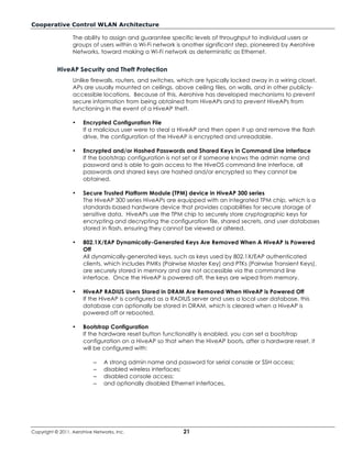 Cooperative Control WLAN Architecture

                  The ability to assign and guarantee specific levels of throughput to individual users or
                  groups of users within a Wi-Fi network is another significant step, pioneered by Aerohive
                  Networks, toward making a Wi-Fi network as deterministic as Ethernet.


           HiveAP Security and Theft Protection
                  Unlike firewalls, routers, and switches, which are typically locked away in a wiring closet,
                  APs are usually mounted on ceilings, above ceiling tiles, on walls, and in other publicly-
                  accessible locations. Because of this, Aerohive has developed mechanisms to prevent
                  secure information from being obtained from HiveAPs and to prevent HiveAPs from
                  functioning in the event of a HiveAP theft.

                  •   Encrypted Configuration File
                      If a malicious user were to steal a HiveAP and then open it up and remove the flash
                      drive, the configuration of the HiveAP is encrypted and unreadable.

                  •   Encrypted and/or Hashed Passwords and Shared Keys in Command Line Interface
                      If the bootstrap configuration is not set or if someone knows the admin name and
                      password and is able to gain access to the HiveOS command line interface, all
                      passwords and shared keys are hashed and/or encrypted so they cannot be
                      obtained.

                  •   Secure Trusted Platform Module (TPM) device in HiveAP 300 series
                      The HiveAP 300 series HiveAPs are equipped with an integrated TPM chip, which is a
                      standards-based hardware device that provides capabilities for secure storage of
                      sensitive data. HiveAPs use the TPM chip to securely store cryptographic keys for
                      encrypting and decrypting the configuration file, shared secrets, and user databases
                      stored in flash, ensuring they cannot be viewed or altered.

                  •   802.1X/EAP Dynamically-Generated Keys Are Removed When A HiveAP Is Powered
                      Off
                      All dynamically-generated keys, such as keys used by 802.1X/EAP authenticated
                      clients, which includes PMKs (Pairwise Master Key) and PTKs (Pairwise Transient Keys),
                      are securely stored in memory and are not accessible via the command line
                      interface. Once the HiveAP is powered off, the keys are wiped from memory.

                  •   HiveAP RADIUS Users Stored in DRAM Are Removed When HiveAP is Powered Off
                      If the HiveAP is configured as a RADIUS server and uses a local user database, this
                      database can optionally be stored in DRAM, which is cleared when a HiveAP is
                      powered off or rebooted.

                  •   Bootstrap Configuration
                      If the hardware reset button functionality is enabled, you can set a bootstrap
                      configuration on a HiveAP so that when the HiveAP boots, after a hardware reset, it
                      will be configured with:

                           –   A strong admin name and password for serial console or SSH access;
                           –   disabled wireless interfaces;
                           –   disabled console access;
                           –   and optionally disabled Ethernet interfaces.




Copyright © 2011, Aerohive Networks, Inc.                  21
 