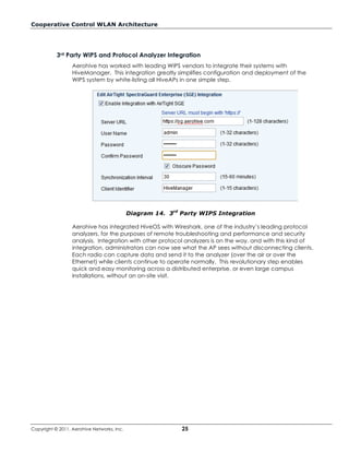 Cooperative Control WLAN Architecture




           3rd Party WIPS and Protocol Analyzer Integration
                  Aerohive has worked with leading WIPS vendors to integrate their systems with
                  HiveManager. This integration greatly simplifies configuration and deployment of the
                  WIPS system by white-listing all HiveAPs in one simple step.




                                            Diagram 14. 3rd Party WIPS Integration

                  Aerohive has integrated HiveOS with Wireshark, one of the industry’s leading protocol
                  analyzers, for the purposes of remote troubleshooting and performance and security
                  analysis. Integration with other protocol analyzers is on the way, and with this kind of
                  integration, administrators can now see what the AP sees without disconnecting clients.
                  Each radio can capture data and send it to the analyzer (over the air or over the
                  Ethernet) while clients continue to operate normally. This revolutionary step enables
                  quick and easy monitoring across a distributed enterprise, or even large campus
                  installations, without an on-site visit.




Copyright © 2011, Aerohive Networks, Inc.                   25
 