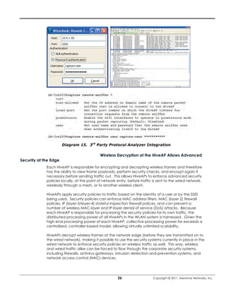 Diagram 15. 3rd Party Protocol Analyzer Integration

                                            Wireless Decryption at the HiveAP Allows Advanced
Security at the Edge
             Each HiveAP is responsible for encrypting and decrypting wireless frames and therefore
             has the ability to view frame payloads, perform security checks, and encrypt again if
             necessary before sending traffic out. This allows HiveAPs to enforce advanced security
             policies locally, at the point of network entry, before traffic is sent to the wired network,
             wirelessly through a mesh, or to another wireless client.

             HiveAPs apply security policies to traffic based on the identity of a user or by the SSID
             being used. Security policies can enforce MAC address filters, MAC (layer 2) firewall
             policies, IP (layer-3/layer-4) stateful inspection firewall polices, and can prevent a
             number of wireless MAC-layer and IP-layer denial of service (DoS) attacks. Because
             each HiveAP is responsible for processing the security policies for its own traffic, the
             distributed processing power of all HiveAPs in the WLAN system is harnessed. Given the
             high-end processing power of each HiveAP, collective processing power far exceeds a
             centralized, controller-based model, allowing virtually unlimited scalability.

             HiveAPs decrypt wireless frames at the network edge (before they are transmitted on to
             the wired network), making it possible to use the security systems currently in place in the
             wired network to enforce security policies on wireless traffic as well. This way, wireless
             and wired traffic alike can be forced to flow through the corporate security systems,
             including firewalls, antivirus gateways, intrusion detection and prevention systems, and
             network access control (NAC) devices.




                                                       26                   Copyright © 2011, Aerohive Networks, Inc.
 
