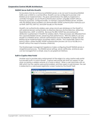 Cooperative Control WLAN Architecture

           RADIUS Server Built into HiveAPs
                  For locations that do not have local RADIUS servers or do not want to backhaul RADIUS
                  traffic over a WAN to a central office, HiveAPs can be configured to provide a full
                  RADIUS server implementation. This gives administrators the ability to implement a
                  centrally-managed, secure WLAN authentication solution using 802.1X/EAP without
                  having to purchase, configure/modify, or maintain corporate RADIUS servers. HiveAPs
                  with the RADIUS server enabled can terminate 802.1X/EAP authentication methods such
                  as PEAP, EAP-TTLS, EAP-TLS, and LEAP locally on the HiveAP.

                  HiveAPs can authenticate wireless users using a local user database on the HiveAP or
                  with external domain authentication to Directory Services (Active Directory, eDirectory,
                  OpenDirectory, LDAP, or LDAP/S). Because the 802.1X/EAP key processing and
                  distribution is performed in HiveAPs for wireless clients, these processes are offloaded from
                  the corporate RADIUS servers, preserving their performance. With the ability to use any
                  HiveAP as a RADIUS server, network administrators have the flexibility to design fail-safe
                  RADIUS server implementations anywhere within a WLAN. This is especially useful in the
                  branch office, where the 802.1X/EAP authentication process can occur locally on a
                  HiveAP without the need to traverse a WAN link.

                  The HiveManager management appliance makes configuring HiveAP RADIUS servers a
                  straightforward process. The RADIUS server settings, server certificates, and local users
                  can be managed from a simple, easy-to-use graphical interface.


           Built-in Captive Web Portal
                  Another way to provide policy enforcement at the edge is by using captive web portal
                  functionality built in to each HiveAP. Captive web portals are what you expect to see
                  when accessing a wireless network at a hotel or airport. When a user associates with an
                  SSID which has the captive web portal enabled, and then opens a web browser, the user
                  is redirected to a web-based registration screen hosted by the HiveAP itself.




Copyright © 2011, Aerohive Networks, Inc.                  27
 