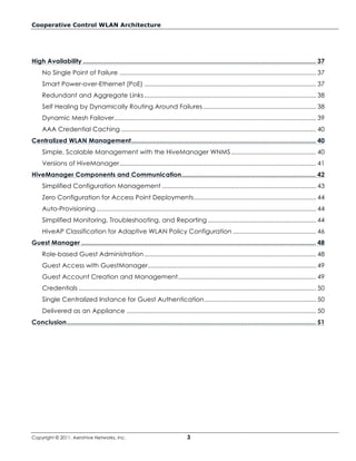Cooperative Control WLAN Architecture




High Availability .................................................................................................................................. 37
     No Single Point of Failure ............................................................................................................... 37
     Smart Power-over-Ethernet (PoE) ................................................................................................. 37
     Redundant and Aggregate Links ................................................................................................. 38
     Self Healing by Dynamically Routing Around Failures ................................................................ 38
     Dynamic Mesh Failover .................................................................................................................. 39
     AAA Credential Caching .............................................................................................................. 40
Centralized WLAN Management ....................................................................................................... 40
     Simple, Scalable Management with the HiveManager WNMS ................................................ 40
     Versions of HiveManager ............................................................................................................... 41
HiveManager Components and Communication ........................................................................... 42
     Simplified Configuration Management ....................................................................................... 43
     Zero Configuration for Access Point Deployments ..................................................................... 44
     Auto-Provisioning ............................................................................................................................ 44
     Simplified Monitoring, Troubleshooting, and Reporting ............................................................. 44
     HiveAP Classification for Adaptive WLAN Policy Configuration ............................................... 46
Guest Manager ................................................................................................................................... 48
     Role-based Guest Administration ................................................................................................. 48
     Guest Access with GuestManager............................................................................................... 49
     Guest Account Creation and Management .............................................................................. 49
     Credentials ...................................................................................................................................... 50
     Single Centralized Instance for Guest Authentication ............................................................... 50
     Delivered as an Appliance ........................................................................................................... 50
Conclusion ........................................................................................................................................... 51




Copyright © 2011, Aerohive Networks, Inc.                                        3
 