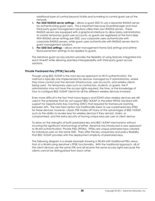 additional layer of control beyond VLANs and tunneling to control guest use of the
        network.
     4. Per-SSID RADIUS server settings – allows a guest SSID to use a separate RADIUS server
        for authenticating guest users. This is important because GuestManager and most
        third-party guest management solutions utilize their own RADIUS servers. These
        RADIUS servers are equipped with a graphical interface to allow lobby administrators
        to create temporary guest user accounts, as guests are registered at the front desk.
        With RADIUS server settings per SSID, your corporate users authenticate with
        corporate RADIUS servers, while guest users authenticate with RADIUS servers tied to
        guest management solutions.
     5. Per-SSID DoS settings – allows stricter management frame DoS settings and airtime
        flood prevention settings to be applied to guests.

     The Aerohive guest access solution provides the flexibility of using features integrated into
     each HiveAP while allowing seamless interoperability with third-party guest access
     solutions.


Private Preshared Key (PPSK) Security
     Though using 802.1X/EAP is the most secure approach to Wi-Fi authentication, this
     method is typically only implemented for devices managed by IT administrators, where
     they have control over the domain infrastructure, user accounts, and wireless clients
     being used. For temporary users such as contractors, students, or guests, the IT
     administrator may not have the access rights required, the time, or the knowledge of
     how to configure 802.1X/EAP clients for all the different wireless devices involved.

     Even more difficult is the fact that many legacy and SOHO-class wireless devices are still
     used in the enterprise that do not support 802.1X/EAP or the latest WPA2 standard with
     support for Opportunistic Key Caching (OKC) that required for fast/secure roaming
     between APs. The next best option has traditionally been to use a preshared key (PSK)
     for these devices; however, classic PSK trades off many of the advantages of 802.1X/EAP,
     such as the ability to revoke keys for wireless devices if they are lost, stolen, or
     compromised, and the extra security of having unique keys per user or client device.

     To draw on the strengths of both preshared key and 802.1X/EAP mechanisms without
     incurring the significant shortcomings of either, Aerohive has introduced a new approach
     to WLAN authentication: Private PSKs (PPSKs). PPSKs are unique preshared keys created
     for individual users on the same SSID. They offer the key uniqueness and policy flexibility
     that 802.1X/EAP provides with the deployment simplicity of preshared keys.

     The following diagram is a simple example showing a WLAN with traditional PSKs versus
     that of a WLAN using Aerohive’s PPSK functionality. With the traditional approach, all of
     the client devices use the same PSK and all receive the same access rights because the
     clients cannot be distinguished from each other.




                                              30                   Copyright © 2011, Aerohive Networks, Inc.
 