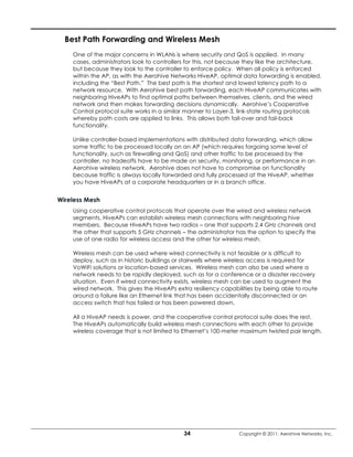 Best Path Forwarding and Wireless Mesh
    One of the major concerns in WLANs is where security and QoS is applied. In many
    cases, administrators look to controllers for this, not because they like the architecture,
    but because they look to the controller to enforce policy. When all policy is enforced
    within the AP, as with the Aerohive Networks HiveAP, optimal data forwarding is enabled,
    including the “Best Path.” The best path is the shortest and lowest latency path to a
    network resource. With Aerohive best path forwarding, each HiveAP communicates with
    neighboring HiveAPs to find optimal paths between themselves, clients, and the wired
    network and then makes forwarding decisions dynamically. Aerohive’s Cooperative
    Control protocol suite works in a similar manner to Layer-3, link-state routing protocols
    whereby path costs are applied to links. This allows both fail-over and fail-back
    functionality.

    Unlike controller-based implementations with distributed data forwarding, which allow
    some traffic to be processed locally on an AP (which requires forgoing some level of
    functionality, such as firewalling and QoS) and other traffic to be processed by the
    controller, no tradeoffs have to be made on security, monitoring, or performance in an
    Aerohive wireless network. Aerohive does not have to compromise on functionality
    because traffic is always locally forwarded and fully processed at the HiveAP, whether
    you have HiveAPs at a corporate headquarters or in a branch office.


Wireless Mesh
    Using cooperative control protocols that operate over the wired and wireless network
    segments, HiveAPs can establish wireless mesh connections with neighboring hive
    members. Because HiveAPs have two radios – one that supports 2.4 GHz channels and
    the other that supports 5 GHz channels – the administrator has the option to specify the
    use of one radio for wireless access and the other for wireless mesh.

    Wireless mesh can be used where wired connectivity is not feasible or is difficult to
    deploy, such as in historic buildings or stairwells where wireless access is required for
    VoWiFi solutions or location-based services. Wireless mesh can also be used where a
    network needs to be rapidly deployed, such as for a conference or a disaster recovery
    situation. Even if wired connectivity exists, wireless mesh can be used to augment the
    wired network. This gives the HiveAPs extra resiliency capabilities by being able to route
    around a failure like an Ethernet link that has been accidentally disconnected or an
    access switch that has failed or has been powered down.

    All a HiveAP needs is power, and the cooperative control protocol suite does the rest.
    The HiveAPs automatically build wireless mesh connections with each other to provide
    wireless coverage that is not limited to Ethernet’s 100-meter maximum twisted pair length.




                                            34                   Copyright © 2011, Aerohive Networks, Inc.
 