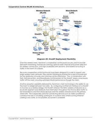 Cooperative Control WLAN Architecture




                                            Diagram 20. HiveAP Deployment Flexibility

                  Over the wireless mesh, Aerohive’s cooperative control protocols are used to provide
                  best path forwarding, fast/secure roaming, optimal radio channel and power selection
                  for wireless connections, and high availability with dynamic and stateful re-routing of
                  traffic in the event of a failure.

                  Because cooperative control protocols have been designed to scale to support very
                  large wireless mesh networks, they prevent flooding by limiting the scope of broadcasts
                  for the distribution of routes and roaming cache information. This, in combination with
                  QoS, DoS prevention, and firewall policy enforcement at the HiveAP, keeps unnecessary
                  traffic off the mesh, ensuring optimized WLAN performance though the mesh.

                  Another powerful capability delivered by Aerohive’s mesh technology is the ability to use
                  the mesh to bridge between two LANs. By configuring an Ethernet interface on a HiveAP
                  to function as a wireless bridge, the HiveAP will learn the MAC address of devices on a
                  local LAN segment and distribute that information throughout the Hive to allow traffic to
                  be forwarded to and from those devices over the wireless network and to the primary
                  wired LAN. This is especially useful for connecting devices such as video surveillance
                  cameras that are in a building, parking lot, or outdoor area where running Ethernet
                  cabling is too costly, or not possible, but power is available.




Copyright © 2011, Aerohive Networks, Inc.                 35
 
