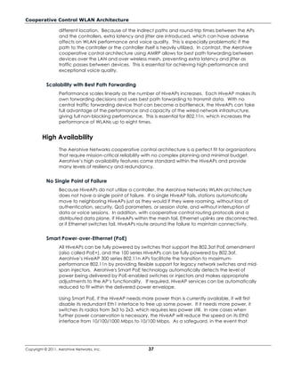 Cooperative Control WLAN Architecture

                  different location. Because of the indirect paths and round-trip times between the APs
                  and the controllers, extra latency and jitter are introduced, which can have adverse
                  affects on WLAN performance and voice quality. This is especially problematic if the
                  path to the controller or the controller itself is heavily utilized. In contrast, the Aerohive
                  cooperative control architecture using AMRP allows for best path forwarding between
                  devices over the LAN and over wireless mesh, preventing extra latency and jitter as
                  traffic passes between devices. This is essential for achieving high performance and
                  exceptional voice quality.


           Scalability with Best Path Forwarding
                  Performance scales linearly as the number of HiveAPs increases. Each HiveAP makes its
                  own forwarding decisions and uses best path forwarding to transmit data. With no
                  central traffic forwarding device that can become a bottleneck, the HiveAPs can take
                  full advantage of the performance and capacity of the wired network infrastructure,
                  giving full non-blocking performance. This is essential for 802.11n, which increases the
                  performance of WLANs up to eight times.


         High Availability
                  The Aerohive Networks cooperative control architecture is a perfect fit for organizations
                  that require mission-critical reliability with no complex planning and minimal budget.
                  Aerohive’s high availability features come standard within the HiveAPs and provide
                  many levels of resiliency and redundancy.


           No Single Point of Failure
                  Because HiveAPs do not utilize a controller, the Aerohive Networks WLAN architecture
                  does not have a single point of failure. If a single HiveAP fails, stations automatically
                  move to neighboring HiveAPs just as they would if they were roaming, without loss of
                  authentication, security, QoS parameters, or session state, and without interruption of
                  data or voice sessions. In addition, with cooperative control routing protocols and a
                  distributed data plane, if HiveAPs within the mesh fail, Ethernet uplinks are disconnected,
                  or if Ethernet switches fail, HiveAPs route around the failure to maintain connectivity.


           Smart Power-over-Ethernet (PoE)
                  All HiveAPs can be fully powered by switches that support the 802.3at PoE amendment
                  (also called PoE+), and the 100 series HiveAPs can be fully powered by 802.3af.
                  Aerohive’s HiveAP 300 series 802.11n APs facilitate the transition to maximum-
                  performance 802.11n by providing flexible support for legacy network switches and mid-
                  span injectors. Aerohive's Smart PoE technology automatically detects the level of
                  power being delivered by PoE-enabled switches or injectors and makes appropriate
                  adjustments to the AP’s functionality. If required, HiveAP services can be automatically
                  reduced to fit within the delivered power envelope.

                  Using Smart PoE, if the HiveAP needs more power than is currently available, it will first
                  disable its redundant Eth1 interface to free up some power. If it needs more power, it
                  switches its radios from 3x3 to 2x3, which requires less power still. In rare cases when
                  further power conservation is necessary, the HiveAP will reduce the speed on its Eth0
                  interface from 10/100/1000 Mbps to 10/100 Mbps. As a safeguard, in the event that




Copyright © 2011, Aerohive Networks, Inc.                    37
 