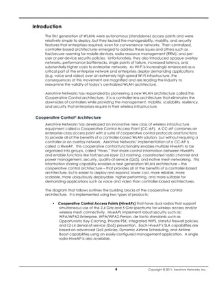 Introduction
     The first generation of WLANs were autonomous (standalone) access points and were
     relatively simple to deploy, but they lacked the manageability, mobility, and security
     features that enterprises required, even for convenience networks. Then centralized,
     controller-based architectures emerged to address these issues and others such as
     fast/secure roaming for mobile devices, radio resource management (RRM), and per-
     user or per-device security policies. Unfortunately, they also introduced opaque overlay
     networks, performance bottlenecks, single points of failure, increased latency, and
     substantially higher costs to enterprise networks. As Wi-Fi is increasingly embraced as a
     critical part of the enterprise network and enterprises deploy demanding applications
     (e.g. voice and video) over an extremely high-speed Wi-Fi infrastructure, the
     consequences of this movement are magnified and are leading the industry to
     reexamine the validity of today’s centralized WLAN architecture.

     Aerohive Networks has responded by pioneering a new WLAN architecture called the
     Cooperative Control architecture. It is a controller-less architecture that eliminates the
     downsides of controllers while providing the management, mobility, scalability, resiliency,
     and security that enterprises require in their wireless infrastructure.


 Cooperative Control® Architecture
     Aerohive Networks has developed an innovative new class of wireless infrastructure
     equipment called a Cooperative Control Access Point (CC-AP). A CC-AP combines an
     enterprise-class access point with a suite of cooperative control protocols and functions
     to provide all of the benefits of a controller-based WLAN solution, but without requiring a
     controller or an overlay network. Aerohive Networks’ implementation of a CC-AP is
     called a HiveAP. This cooperative control functionality enables multiple HiveAPs to be
     organized into groups, called “Hives,” that share control information between HiveAPs
     and enable functions like fast/secure layer 2/3 roaming, coordinated radio channel and
     power management, security, quality-of-service (QoS), and native mesh networking. This
     information sharing capability enables a next generation WLAN architecture – the
     cooperative control architecture – that provides all of the benefits of a controller-based
     architecture, but is easier to deploy and expand, lower cost, more reliable, more
     scalable, more ubiquitously deployable, higher performing, and more suitable for
     demanding applications such as voice and video than controller-based architectures.

     The diagram that follows outlines the building blocks of the cooperative control
     architecture. It is implemented using two types of products:

         •   Cooperative Control Access Points (HiveAPs) that have dual radios that support
             simultaneous use of the 2.4 GHz and 5 GHz spectrums for wireless access and/or
             wireless mesh connectivity. HiveAPs implement robust security such as:
             WPA/WPA2-Enterprise, WPA/WPA2-Person, de facto standards such as
             Opportunistic Key Caching, Private PSK, integrated WIPS, stateful firewall policies,
             and L2-L4 denial-of-service (DoS) prevention. Each HiveAP’s SLA capabilities are
             based on advanced QoS policies, Dynamic Airtime Scheduling, and Airtime
             Boost capabilities using an easily-configured management application. A single
             radio HiveAP is also available.




                                               4                  Copyright © 2011, Aerohive Networks, Inc.
 