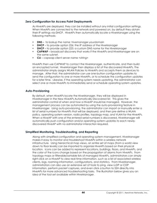 Zero Configuration for Access Point Deployments
     As HiveAPs are deployed, they can be installed without any initial configuration settings.
     When HiveAPs are connected to the network and powered on, by default they obtain
     their IP settings via DHCP. HiveAPs then automatically locate a HiveManager using the
     following methods:

     •   DNS – to lookup the name: hivemanager.yourdomain
     •   DHCP – to provide option 226: the IP address of the HiveManager
     •   DHCP – to provide option 225: a custom DNS name for the HiveManager
     •   CAPWAP – broadcast discovery that works if the HiveAPs and HiveManager are on
         the same subnet.
     •   CLI – capwap client server name <string>

     HiveAPs then use CAPWAP to contact the HiveManager, authenticate, and then build
     an encrypted tunnel. HiveManager then displays a list of the discovered HiveAPs. The
     administrator simply assigns WLAN Policies to HiveAPs and accepts them as devices to
     manage. After that, the administrator can use one-button configuration updates to
     send the configuration to one or more HiveAPs, or to schedule the configuration updates
     for a later time. Likewise, if the operating system needs updating, the administrator can
     select one or more HiveAPs to immediately send or schedule operating system updates.


Auto-Provisioning
     By default, when HiveAPs locate the HiveManager, they will be displayed in
     HiveManager in the New HiveAPs Automatically Discovered list. This gives the
     administrator control of when and how a HiveAP should be managed. However, the
     management process can be automated by using the auto-provisioning feature in
     HiveManager. Using auto-provisioning, the administrator can import or manually enter a
     list of serial numbers for HiveAPs that will be deployed, and then pre-define a WLAN
     policy, operating system version, radio profiles, topology map, and VLAN for the HiveAPs.
     When a HiveAP with one of the entered serial numbers is discovered, HiveManager will
     automatically push configuration and/or operating system updates to each newly-
     discovered HiveAP with no administrator interaction required.


Simplified Monitoring, Troubleshooting, and Reporting
     Along with simplified configuration and operating system management, HiveManager
     makes it easy to monitor and troubleshoot HiveAPs within a wireless network
     infrastructure. Using hierarchical map views, an entire set of maps (from a world view
     down to floor levels) can be imported to organize HiveAPs based on their physical
     location. Icons can be added to represent locations, buildings, floors, and HiveAPs, and
     the color of the icons change based on the propagation of alarms from HiveAPs. From
     topology maps or filterable/sortable lists of managed HiveAPs, administrators can simply
     right-click on a HiveAP to view real-time information, such as a list of associated wireless
     clients, logs, roaming information, configurations, and statistics. From HiveManager,
     administrators can also use an extensive set of tools to ping, view LLDP or CDP
     information, perform packet captures, and even click a button to SSH directly into
     HiveAPs for more advanced troubleshooting tasks. The illustration below gives you an
     idea of the tool set available within HiveManager.




                                              44                   Copyright © 2011, Aerohive Networks, Inc.
 