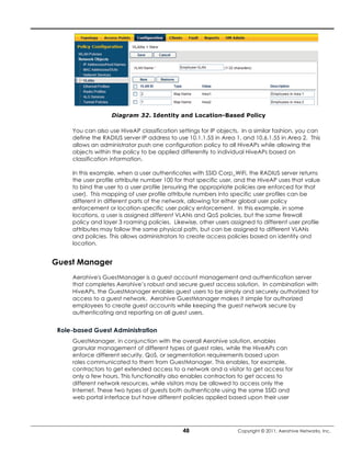 Diagram 32. Identity and Location-Based Policy

     You can also use HiveAP classification settings for IP objects. In a similar fashion, you can
     define the RADIUS server IP address to use 10.1.1.55 in Area 1, and 10.6.1.55 in Area 2. This
     allows an administrator push one configuration policy to all HiveAPs while allowing the
     objects within the policy to be applied differently to individual HiveAPs based on
     classification information.

     In this example, when a user authenticates with SSID Corp_WiFi, the RADIUS server returns
     the user profile attribute number 100 for that specific user, and the HiveAP uses that value
     to bind the user to a user profile (ensuring the appropriate policies are enforced for that
     user). This mapping of user profile attribute numbers into specific user profiles can be
     different in different parts of the network, allowing for either global user policy
     enforcement or location-specific user policy enforcement. In this example, in some
     locations, a user is assigned different VLANs and QoS policies, but the same firewall
     policy and layer 3 roaming policies. Likewise, other users assigned to different user profile
     attributes may follow the same physical path, but can be assigned to different VLANs
     and policies. This allows administrators to create access policies based on identity and
     location.


Guest Manager
     Aerohive's GuestManager is a guest account management and authentication server
     that completes Aerohive’s robust and secure guest access solution. In combination with
     HiveAPs, the GuestManager enables guest users to be simply and securely authorized for
     access to a guest network. Aerohive GuestManager makes it simple for authorized
     employees to create guest accounts while keeping the guest network secure by
     authenticating and reporting on all guest users.


 Role-based Guest Administration
     GuestManager, in conjunction with the overall Aerohive solution, enables
     granular management of different types of guest roles, while the HiveAPs can
     enforce different security, QoS, or segmentation requirements based upon
     roles communicated to them from GuestManager. This enables, for example,
     contractors to get extended access to a network and a visitor to get access for
     only a few hours. This functionality also enables contractors to get access to
     different network resources, while visitors may be allowed to access only the
     Internet. These two types of guests both authenticate using the same SSID and
     web portal interface but have different policies applied based upon their user




                                              48                   Copyright © 2011, Aerohive Networks, Inc.
 