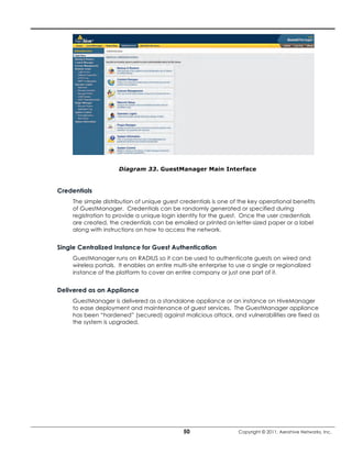 Diagram 33. GuestManager Main Interface


Credentials
     The simple distribution of unique guest credentials is one of the key operational benefits
     of GuestManager. Credentials can be randomly generated or specified during
     registration to provide a unique login identity for the guest. Once the user credentials
     are created, the credentials can be emailed or printed on letter-sized paper or a label
     along with instructions on how to access the network.


Single Centralized Instance for Guest Authentication
     GuestManager runs on RADIUS so it can be used to authenticate guests on wired and
     wireless portals. It enables an entire multi-site enterprise to use a single or regionalized
     instance of the platform to cover an entire company or just one part of it.


Delivered as an Appliance
     GuestManager is delivered as a standalone appliance or an instance on HiveManager
     to ease deployment and maintenance of guest services. The GuestManager appliance
     has been “hardened” (secured) against malicious attack, and vulnerabilities are fixed as
     the system is upgraded.




                                               50                    Copyright © 2011, Aerohive Networks, Inc.
 