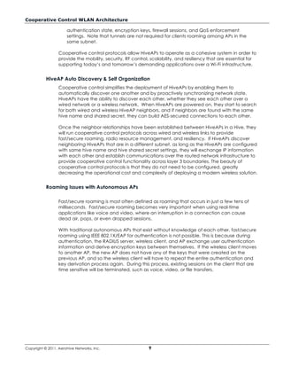 Cooperative Control WLAN Architecture

                      authentication state, encryption keys, firewall sessions, and QoS enforcement
                      settings. Note that tunnels are not required for clients roaming among APs in the
                      same subnet.

                  Cooperative control protocols allow HiveAPs to operate as a cohesive system in order to
                  provide the mobility, security, RF control, scalability, and resiliency that are essential for
                  supporting today’s and tomorrow’s demanding applications over a Wi-Fi infrastructure.


           HiveAP Auto Discovery & Self Organization
                  Cooperative control simplifies the deployment of HiveAPs by enabling them to
                  automatically discover one another and by proactively synchronizing network state.
                  HiveAPs have the ability to discover each other, whether they see each other over a
                  wired network or a wireless network. When HiveAPs are powered on, they start to search
                  for both wired and wireless HiveAP neighbors, and if neighbors are found with the same
                  hive name and shared secret, they can build AES-secured connections to each other.

                  Once the neighbor relationships have been established between HiveAPs in a Hive, they
                  will run cooperative control protocols across wired and wireless links to provide
                  fast/secure roaming, radio resource management, and resiliency. If HiveAPs discover
                  neighboring HiveAPs that are in a different subnet, as long as the HiveAPs are configured
                  with same hive name and hive shared secret settings, they will exchange IP information
                  with each other and establish communications over the routed network infrastructure to
                  provide cooperative control functionality across layer 3 boundaries. The beauty of
                  cooperative control protocols is that they do not need to be configured, greatly
                  decreasing the operational cost and complexity of deploying a modern wireless solution.


           Roaming Issues with Autonomous APs

                  Fast/secure roaming is most often defined as roaming that occurs in just a few tens of
                  milliseconds. Fast/secure roaming becomes very important when using real-time
                  applications like voice and video, where an interruption in a connection can cause
                  dead air, pops, or even dropped sessions.

                  With traditional autonomous APs that exist without knowledge of each other, fast/secure
                  roaming using IEEE 802.1X/EAP for authentication is not possible. This is because during
                  authentication, the RADIUS server, wireless client, and AP exchange user authentication
                  information and derive encryption keys between themselves. If the wireless client moves
                  to another AP, the new AP does not have any of the keys that were created on the
                  previous AP, and so the wireless client will have to repeat the entire authentication and
                  key derivation process again. During this process, existing sessions on the client that are
                  time sensitive will be terminated, such as voice, video, or file transfers.




Copyright © 2011, Aerohive Networks, Inc.                   9
 