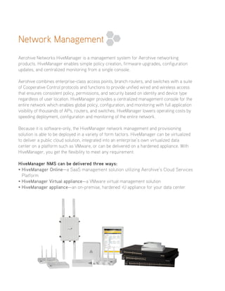 Network Management
Aerohive Networks HiveManager is a management system for Aerohive networking
products. HiveManager enables simple policy creation, firmware upgrades, configuration
updates, and centralized monitoring from a single console.
Aerohive combines enterprise-class access points, branch routers, and switches with a suite
of Cooperative Control protocols and functions to provide unified wired and wireless access
that ensures consistent policy, permissions, and security based on identity and device type
regardless of user location. HiveManager provides a centralized management console for the
entire network which enables global policy, configuration, and monitoring with full application
visibility of thousands of APs, routers, and switches. HiveManager lowers operating costs by
speeding deployment, configuration and monitoring of the entire network.
Because it is software-only, the HiveManager network management and provisioning
solution is able to be deployed in a variety of form factors. HiveManager can be virtualized
to deliver a public cloud solution, integrated into an enterprise’s own virtualized data
center on a platform such as VMware, or can be delivered on a hardened appliance. With
HiveManager, you get the flexibility to meet any requirement.
HiveManager NMS can be delivered three ways:
•HiveManager Online—a SaaS management solution utilizing Aerohive’s Cloud Services
Platform
•HiveManager Virtual appliance—a VMware virtual management solution
•HiveManager appliance—an on-premise, hardened 1U appliance for your data center
 