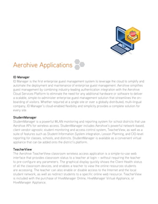 Aerohive Applications
ID Manager
ID Manager is the first enterprise guest management system to leverage the cloud to simplify and
automate the deployment and maintenance of enterprise guest management. Aerohive simplifies
guest management by combining industry-leading authentication integration with the Aerohive
Cloud Services Platform to eliminate the need for any additional hardware or software to deliver
a scalable, simple-to-administer enterprise guest management solution that streamlines the on-
boarding of visitors. Whether required at a single site or over a globally distributed, multi-lingual
company, ID Manager’s cloud-enabled flexibility and simplicity provides a complete solution for
every site.
StudentManager
StudentManager is a powerful WLAN monitoring and reporting system for school districts that use
Aerohive APs for wireless access. StudentManager includes Aerohive’s powerful network-based,
client vendor-agnostic student monitoring and access control system, TeacherView, as well as a
suite of features such as Student Information System integration, Lesson Planning, and CIO-level
reporting for classes, schools, and districts. StudentManager is available as a convenient virtual
appliance that can be added onto the district’s platform.
TeacherView
The Aerohive TeacherView classroom wireless access application is a simple-to-use web
interface that provides classroom status to a teacher at login – without requiring the teacher
to pre-configure any parameters. The graphical display quickly shows the Client Health status
of all the classroom devices, and enables a teacher to view the online resources students
are accessing. The teacher can also enable or disable access to the Internet and the local
student network, as well as redirect students to a specific online web resource. TeacherView
is included with the purchase of HiveManager Online, HiveManager Virtual Appliance, or
HiveManager Appliance.
 