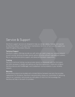 Service  Support
Aerohive’s support services are designed to help you design, deploy, manage, and operate
an Aerohive network. From planning to maintenance, Aerohive will give you the support you
need throughout the product lifecycle.
Technical Support
Aerohive’s support offerings provide you with what you need to keep your wireless network
up and running. Aerohive provides several options including software upgrades and updates,
8x5 or 24x7 email and phone support, and advanced hardware replacement.
Training
Aerohive’s technical training courses provide network professionals with the information
and skills necessary to design and optimize an Aerohive deployment, install and configure
Aerohive devices and HiveManager, and troubleshoot routine problems in your wireless
network.
Warranty
All Aerohive products are bundled with a limited lifetime hardware warranty that provides
replacement for the device. Aerohive’s warranty policy shows our commitment to delivering
value to our customers, and provide you with peace of mind from the knowledge that
Aerohive will help in the event of a problem.
 