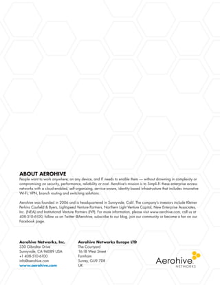 Aerohive Networks, Inc.
330 Gibraltar Drive
Sunnyvale, CA 94089 USA
+1 408-510-6100
info@aerohive.com
www.aerohive.com
Aerohive Networks Europe LTD
The Courtyard
16-18 West Street
Farnham
Surrey, GU9 7DR
UK
ABOUT AEROHIVE
People want to work anywhere; on any device, and IT needs to enable them — without drowning in complexity or
compromising on security, performance, reliability or cost. Aerohive’s mission is to Simpli-Fi these enterprise access
networks with a cloud-enabled, self-organizing, service-aware, identity-based infrastructure that includes innovative
Wi-Fi, VPN, branch routing and switching solutions.
Aerohive was founded in 2006 and is headquartered in Sunnyvale, Calif. The company’s investors include Kleiner
Perkins Caufield  Byers, Lightspeed Venture Partners, Northern Light Venture Capital, New Enterprise Associates,
Inc. (NEA) and Institutional Venture Partners (IVP). For more information, please visit www.aerohive.com, call us at
408-510-6100, follow us on Twitter @Aerohive, subscribe to our blog, join our community or become a fan on our
Facebook page.
 