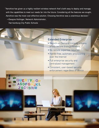 “Aerohive has given us a highly resilient wireless network that’s both easy to deploy and manage,
with the capabilities to meet our needs far into the future. Considering all the features we sought,
Aerohive was the most cost-effective solution. Choosing Aerohive was a unanimous decision.”
—Dwayne Hottinger, Network Administrator,
   Harrisonburg City Public Schools
Extended Enterprise -
• Branch on Demand instantly creates
a fully secure branch network
• No remote expertise required
• Hands-free, automatic provisioning
over the Internet
• Full enterprise security and
centralized management
• Consistent, user-based security
enforcement regardless of device
 