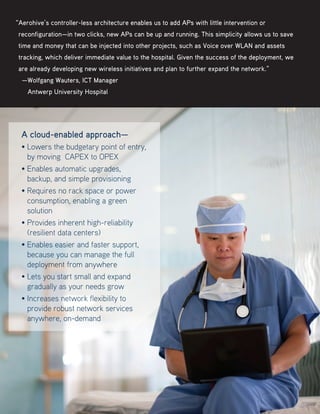 A cloud-enabled approach—
• Lowers the budgetary point of entry,
by moving CAPEX to OPEX
• Enables automatic upgrades,
backup, and simple provisioning
• Requires no rack space or power
consumption, enabling a green
solution
• Provides inherent high-reliability
(resilient data centers)
• Enables easier and faster support,
because you can manage the full
deployment from anywhere
• Lets you start small and expand
gradually as your needs grow
• Increases network flexibility to
provide robust network services
anywhere, on-demand
“Aerohive’s controller-less architecture enables us to add APs with little intervention or
reconfiguration—in two clicks, new APs can be up and running. This simplicity allows us to save
time and money that can be injected into other projects, such as Voice over WLAN and assets
tracking, which deliver immediate value to the hospital. Given the success of the deployment, we
are already developing new wireless initiatives and plan to further expand the network.”
—Wolfgang Wauters, ICT Manager
   Antwerp University Hospital
 