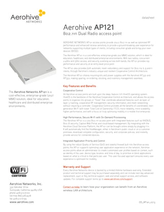 datasheet

Aerohive AP121

802.11n Dual Radio access point
AEROHIVE NETWORKS AP121 access points provide 2x2:2 802.11n as well as optimized RF
performance and enhanced receive sensitivity to provide a ground-breaking user experience for
networks supporting multiple types of clients, including consumer-grade and bring-your-own
devices (BYOD).
The Aerohive AP121 is a cost-effective, enterprise-grade 2x2 MIMO solution, which is ideal for
education, healthcare, and distributed enterprise environments. With two radios, concurrent
2.4Ghz and 5Ghz access, and security scanning across both bands, the AP121 provides top
performance and security at an entry-level price point.
The AP121 also provides both automatic mesh redundancy and support for 802.11a, b, g and n
clients, through Aerohive’s industry unique and resilient Cooperative Control Architecture.
The Aerohive AP121 shares mounting kits and power supplies with the Aerohive AP330 and
AP350, making sparing, re-ordering, stocking, and inventory management seamless.

Key Features and Benefits
The Aerohive Networks AP121 is a
cost-effective, enterprise-grade (2x2)
MIMO solution, ideal for education,
healthcare and distributed enterprise
environments.

Cooperative Control
All Aerohive access points are built upon the deep, feature rich HiveOS operating system.
HiveOS is the backbone of the Aerohive Cooperative Control architecture, and allows the access
points to organize into groups or “hives” that coordinate advanced features such as layer 2/
layer 3 roaming, cooperative RF management, security information, and mesh networking
without requiring a controller. Cooperative Control provides all the benefits of coordinated, nextgeneration Wi-Fi with lower Total Cost of Ownership (TCO), more reliability, more scalability,
higher performance, and with a focus on truly optimizing mobility in a mobile first enterprise.
High Performance, Secure Wi-Fi with On-Demand Provisioning
The Aerohive AP121 is a 2x2 802.11n access point with integrated features such as RADIUS,
802.1X security, Captive Web Portal, and cloud-based management. By integrating with the
Aerohive Cloud Services Platform, the AP121 can be brought online simply by plugging it in.
It will automatically find the HiveManager, either in Aerohive’s public cloud or on a customer
premises, download complete configuration, security, and corporate policies, and instantly
provide service for connected devices.
Integrated Application Priority and Control
By using the robust Quality of Service (QoS) and stateful firewall built into Aerohive access
points, the AP121 supports optimizing user application experience on the network. Aerohive
access points allow an administrator to create customized user profiles based on context, such
as identity of the user, device type, location, and time of day, to prioritize or block applications
based on what is critical to that particular user. This user-focused approach ensures every user
experience is optimized for mobility.

Warranty and Support
Every Aerohive Networks device is backed by a limited lifetime hardware warranty. Extended
product and technical support may be purchased separately and can include next day advanced
replacement, 24x7 or 8x5 technical support, web and email support access, and software
updates. For complete support terms go to www.aerohive.com/support.

Aerohive Networks, Inc.
330 Gibraltar Drive
Sunnyvale, California 94089 USA
phone 408.510.6100
toll-free 866.918.9918
fax 408.510.6199

www.aerohive.com

Contact us today to learn how your organization can benefit from an Aerohive

wireless LAN architecture.

DS_AP121_0713

 