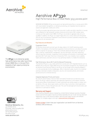 datasheet

Aerohive AP330

High Performance 802.11n Dual-Radio 3x3:3 access point
AEROHIVE NETWORKS AP330 access points are high performance 802.11n access points (APs)
with cloud-enabled management, on-demand provisioning, and integrated tools like spectrum
analysis and application visibility and control.
The AP330 provides high-performance dual concurrent (2.4Ghz and 5Ghz) radio 802.11n access
and is designed for high bandwidth wireless enterprise environments. With multiple radios
running 3x3 three spatial stream MIMO, the AP330 can provide an aggregate data rate up to
450Mbps. In addition, the AP330 can support legacy 802.11a, b, and g clients and interoperate
with the rest of the Aerohive Cooperative Control devices to provide a seamless enterprise-class
experience for all connected users.

Key Features and Benefits

The AP330 is an enterprise-grade,
high performance two radio (3x3) three
stream MIMO 802.11n Access Point,
targeted at high capacity enterprise
environments.

Cooperative Control
All Aerohive access points are built upon the deep, feature rich HiveOS operating system.
HiveOS is the backbone of the Aerohive Cooperative Control architecture, and allows the access
points to organize into groups or “hives” that coordinate advanced features such as layer 2/
layer 3 roaming, cooperative RF management, security information, and mesh networking
without requiring a controller. Cooperative Control provides all the benefits of coordinated, nextgeneration Wi-Fi with lower Total Cost of Ownership (TCO), more reliability, more scalability,
higher performance, and with a focus on truly optimizing mobility in a mobile first enterprise.
High Performance, Secure Wi-Fi with On-Demand Provisioning
The Aerohive AP330 is a 3x3:3 high-performance access point with integrated features such as
RADIUS, 802.1X security, Captive Web Portal, and cloud-based management. By integrating with
the Aerohive Cloud Services Platform, the AP330 can be brought online simply by plugging it
in. It will automatically find the HiveManager, either in Aerohive’s public cloud or on a customer
premises, download complete configuration, security, and corporate policies, and instantly
provide service for connected devices.
Integrated Application Priority and Control
By using the robust Quality of Service (QoS) and stateful firewall built into Aerohive access
points, the AP330 supports optimizing user application experience on the network. Aerohive
access points allow an administrator to create customized user profiles based on context, such
as identity of the user, device type, location, and time of day, to prioritize or block applications
based on what is critical to that particular user. This user-focused approach ensures every user
experience is optimized for mobility.

Warranty and Support
Every Aerohive Networks device is backed by a limited lifetime hardware warranty. Extended
product and technical support may be purchased separately and can include next day advanced
replacement, 24x7 or 8x5 technical support, web and email support access, and software
updates. For complete support terms go to www.aerohive.com/support.
Contact us today to learn how your organization can benefit from an Aerohive

Aerohive Networks, Inc.

wireless LAN architecture.

330 Gibraltar Drive
Sunnyvale, California 94089 USA
phone 408.510.6100
toll-free 866.918.9918
fax 408.510.6199

www.aerohive.com

DS_AP330_0313

 