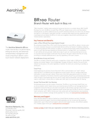 datasheet

BR100 Router

Branch Router with built-in 802.11n
“Work anywhere” mobility meets enterprise routing and security in a compact device. With HiveOS
Routing at its core, the BR100 includes IPsec VPN, user-based access control, and fully stateful
firewall policies, as well as additional security and RF networking features at no extra cost; all without
the need for a centralized or dedicated controller. Combining these award-winning capabilities with
cloud-based services allows the BR100 to meet your budgetary requirements and blow past your
remote workers’ expectations.

Key Features and Benefits
Layer 3 IPSec VPN and Flow-based Stateful Firewall

The Aerohive Networks BR100
router marries 802.11n performance,
enterprise security, and advanced
wired/wireless management with
cloud computing to deliver a zerotouch branch network deployment.

By using device-based IPSec VPN, HiveOS Routing features on every BR100, allows a remote users
to access corporate resources via authenticated devices without the hassle of installing configuring
or maintaining additional VPN software. In addition, an advanced flow-based stateful firewall enforces
policy on a per data flow basis allowing the Aerohive device to manage traffic via a combination
of user identity and very granular mobile device type. A user can now be granted secure access
to corporate resources based on both who they are and on the type of device that they are using,
providing an invaluable additional level of security regardless of the users’ location.
Wired/Wireless Access and Control
The BR100 includes 5 Ethernet switch ports, a single 802.11 b/g/n radio, a USB port for 3G/4G WAN
backup, and a power adaptor. Since HiveManager manages the device’s identity, the security and
network access policy is the same regardless of whether the clients are connecting via wireless or
wired ports.
Cloud Proxy
Cloud-based security services ensure that branch office communications are “clean” without
requiring that IT run additional security appliances at every branch office or configure web proxy
information on every end user’s device. Since most of the traffic generated at branch or remote
locations is destined for the Internet, Aerohive’s patent-pending Cloud Proxy automatically diverts that
traffic through a cloud-based web security service, vastly reducing bandwidth costs by eliminating the
need to route branch, remote office or mobile-user traffic back to a central location for filtering.
Access That Grows With Your Business
As businesses grow so do the number of branches. The BR100 runs the same HiveOS that runs
on all our products, which means that as your branches grow the BR100 can leverage Aerohive’s
Cooperative Control Architecture and mesh functionality to add wireless coverage to the branch
locations as well. Simply install an additional HiveAP access point and the BR100 will form a wireless
mesh connection with it. Within minutes your new access point will download your security polices
and your secure wireless coverage will be expanded. For more, visit www.aerohive.com/products.

Warranty and Support
Every Aerohive Networks device is backed by a limited lifetime hardware warranty. Extended
product and technical support may be purchased separately and can include next day advanced
replacement, 24x7 or 8x5 technical support, web and email support access, and software updates.
For complete support terms go to www.aerohive.com/support.

Aerohive Networks, Inc.
330 Gibraltar Drive
Sunnyvale, California 94089 USA
phone 408.510.6100
toll-free 866.918.9918
fax 408.510.6199

www.aerohive.com

Contact us today to learn how your organization can benefit from Aerohive networking solutions.

DS_BR100_0413

 