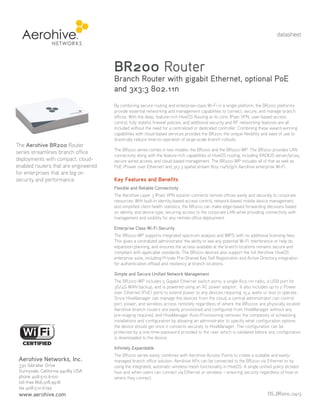 datasheet

BR200 Router

Branch Router with gigabit Ethernet, optional PoE
and 3x3:3 802.11n

The Aerohive BR200 Router
series streamlines branch office
deployments with compact, cloudenabled routers that are engineered
for enterprises that are big on
security and performance.

By combining secure routing and enterprise-class Wi-Fi in a single platform, the BR200 platforms
provide essential networking and management capabilities to connect, secure, and manage branch
offices. With the deep, feature-rich HiveOS Routing at its core, IPsec VPN, user-based access
control, fully stateful firewall policies, and additional security and RF networking features are all
included without the need for a centralized or dedicated controller. Combining these award-winning
capabilities with cloud-based services provides the BR200 the unique flexibility and ease of use to
drastically reduce time-to-operation of large-scale branch rollouts.
The BR200 series comes in two models: the BR200 and the BR200-WP. The BR200 provides LAN
connectivity along with the feature-rich capabilities of HiveOS routing, including RADIUS server/proxy,
secure wired access, and cloud-based management. The BR200-WP includes all of that as well as
PoE (Power over Ethernet) and 3x3 3 spatial stream 802.11a/b/g/n Aerohive enterprise Wi-Fi.

Key Features and Benefits
Flexible and Reliable Connectivity
The Aerohive Layer 3 IPsec VPN solution connects remote offices easily and securely to corporate
resources. With built-in identity-based access control, network-based mobile device management,
and simplified client health statistics, the BR200 can make edge-based forwarding decisions based
on identity and device type, securing access to the corporate LAN while providing connectivity with
management and visibility for any remote office deployment.
Enterprise Class Wi-Fi Security
The BR200-WP supports integrated spectrum analysis and WIPS with no additional licensing fees.
This gives a centralized administrator the ability to see any potential Wi-Fi interference or help do
expansion planning, and ensures the access available at the branch locations remains secure and
compliant with applicable standards. The BR200 devices also support the full Aerohive HiveOS
enterprise suite, including Private Pre-Shared Key Self Registration and Active Directory integration
for authentication offload and resiliency at branch locations.
Simple and Secure Unified Network Management
The BR200-WP includes 5 Gigabit Ethernet switch ports, a single 802.11n radio, a USB port for
3G/4G WAN backup, and is powered using an AC power adaptor. It also includes up to 2 Power
over Ethernet (PoE) ports to extend power to any devices requiring 15.4 watts or less to operate.
Since HiveManager can manage the devices from the cloud, a central administrator can control
port, power, and wireless access remotely regardless of where the BR200s are physically located.
Aerohive branch routers are easily provisioned and configured from HiveManager without any
pre-staging required, and HiveManager Auto-Provisioning removes the complexity of scheduling
installations and configuration by allowing an administrator to specify what configuration options
the device should get once it connects securely to HiveManager. The configuration can be
protected by a one-time-password provided to the user which is validated before any configuration
is downloaded to the device.
Infinitely Expandable

Aerohive Networks, Inc.
330 Gibraltar Drive
Sunnyvale, California 94089 USA
phone 408.510.6100
toll-free 866.918.9918
fax 408.510.6199

www.aerohive.com

The BR200 series easily combines with Aerohive Access Points to create a scalable and easilymanaged branch office solution. Aerohive APs can be connected to the BR200 via Ethernet or by
using the integrated, automatic wireless mesh functionality in HiveOS. A single unified policy dictates
how and when users can connect via Ethernet or wireless – ensuring security regardless of how or
where they connect.
DS_BR200_0413

 