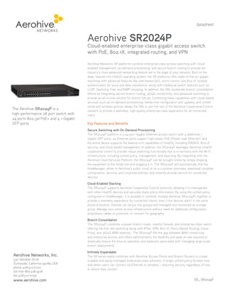 datasheet

Aerohive SR2024P

Cloud-enabled enterprise-class gigabit access switch
with PoE, 802.1X, integrated routing, and VPN

The Aerohive SR2024P is a
high-performance 28 port switch with
24 ports 802.3at PoE+ and 4 1-Gigabit
SFP ports

Aerohive Networks SR platforms combine enterprise-class access switching with cloudenabled management, on-demand provisioning, and secure branch routing to provide the
industry’s most advanced networking feature set to the edge of your network. Built on the
deep, feature-rich HiveOS operating system, the SR platforms offer state-of-the-art gigabit
switching with advanced features like user-based QoS, storm control, and 802.1X multiple
authentication for voice and data coexistence, along with traditional switch features such as
LLDP, Spanning Tree, and IGMP snooping. In addition, the SRs accelerate branch consolidation
efforts by integrating secure branch routing, 3G/4G connectivity, and advanced switching to
provide an all-in-one solution for branch offices. Combining these capabilities with cloud-based
services such as on-demand provisioning, hands-free configuration and updates, and unified
wired and wireless policies allows the SRs to join the rest of the Aerohive Cooperative Control
network to provide a seamless, high-quality enterprise-class experience for all connected
users.

Key Features and Benefits
Secure Switching with On-Demand Provisioning
The SR2024P platform is a 24-port Gigabit Ethernet access switch with 4 additional 1
Gigabit SFP ports. 24 Ethernet ports support high-power PoE (Power over Ethernet), and
the entire device supports the feature-rich capabilities of HiveOS, including RADIUS, 802.1X
security, and cloud-based management. In addition, the SR2024P leverages Aerohive HiveOS
cooperative control to provide robust switching functionality that is in harmony with the Wi-Fi
infrastructure, including unified policy, management, and reporting. By integrating with the
Aerohive Cloud Services Platform, the SR2024P can be brought online by simply shipping
the equipment to the install site and plugging it in. The SR2024P will automatically find the
HiveManager, either in Aerohive’s public cloud or on a customer premises, download complete
configuration, security, and corporate policies, and instantly provide service for connected
devices.
Cloud-Enabled Stacking
The SR2024P supports Aerohive Cooperative Control protocols, allowing it to interoperate
with other HiveOS devices and securely share policy information. By using the unified policy
configured in HiveManager, it is possible to combine multiple Aerohive SR2024Ps together to
provide a seamless experience for connected clients, even if the devices aren’t in the same
physical location. Devices can be put into groups and managed and monitored as a single
group. Manage your entire access infrastructure without need for additional configuration,
proprietary cables or protocols, or concern for geography.
Branch Consolidation
The SR2024P combines a power branch router, stateful firewall, and enterprise-class switch
offering full-line rate switching along with IPSec VPN, 802.1X, Policy-Based Routing, Cloud
Proxy, and 3G/4G WAN diversity. The SR2024P fills the gap between WAN connectivity
and enterprise access, and offers administrators the flexibility and ease-of-use required to
drastically reduce the time-to-operation and expenses associated with managing large-scale
branch deployments.

Aerohive Networks, Inc.
330 Gibraltar Drive
Sunnyvale, California 94089 USA
phone 408.510.6100
toll-free 866.918.9918
fax 408.510.6199

www.aerohive.com

Infinitely Expandable
The SR series easily combines with Aerohive Access Points and Branch Routers to create
scalable and easily-managed enterprise-class solutions. A single unified policy dictates how
and when users can connect via Ethernet or wireless – ensuring security regardless of how
or where they connect.
DS_ SR2024P

 