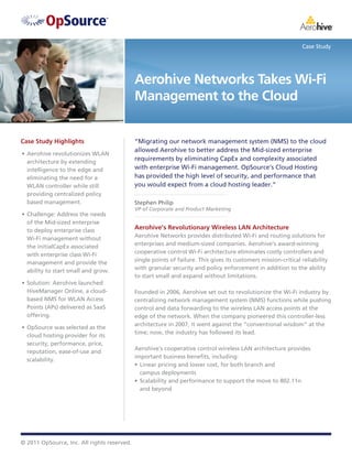 Case Study




                                             Aerohive Networks Takes Wi-Fi
                                             Management to the Cloud


Case Study Highlights                        “Migrating our network management system (NMS) to the cloud
                                             allowed Aerohive to better address the Mid-sized enterprise
•	 Aerohive revolutionizes WLAN
   architecture by extending
                                             requirements by eliminating CapEx and complexity associated
   intelligence to the edge and              with enterprise Wi-Fi management. OpSource’s Cloud Hosting
   eliminating the need for a                has provided the high level of security, and performance that
   WLAN controller while still               you would expect from a cloud hosting leader.”
   providing centralized policy
   based management.                         Stephen Philip
                                             VP of Corporate and Product Marketing
•	 Challenge: Address the needs
   of the Mid-sized enterprise
   to deploy enterprise class                Aerohive’s Revolutionary Wireless LAN Architecture
   Wi-Fi management without                  Aerohive Networks provides distributed Wi-Fi and routing solutions for
   the initialCapEx associated               enterprises and medium-sized companies. Aerohive’s award-winning
   with enterprise class Wi-Fi               cooperative control Wi-Fi architecture eliminates costly controllers and
   management and provide the                single points of failure. This gives its customers mission-critical reliability
   ability to start small and grow.          with granular security and policy enforcement in addition to the ability
                                             to start small and expand without limitations.
•	 Solution: Aerohive launched
   HiveManager Online, a cloud-              Founded in 2006, Aerohive set out to revolutionize the Wi-Fi industry by
   based NMS for WLAN Access                 centralizing network management system (NMS) functions while pushing
   Points (APs) delivered as SaaS            control and data forwarding to the wireless LAN access points at the
   offering.                                 edge of the network. When the company pioneered this controller-less
                                             architecture in 2007, it went against the “conventional wisdom” at the
•	 OpSource was selected as the
                                             time; now, the industry has followed its lead.
   cloud hosting provider for its
   security, performance, price,
                                             Aerohive’s cooperative control wireless LAN architecture provides
   reputation, ease-of-use and
                                             important business benefits, including:
   scalability.
                                             •	 Linear pricing and lower cost, for both branch and
                                                campus deployments
                                             •	 Scalability and performance to support the move to 802.11n
                                                and beyond




© 2011 OpSource, Inc. All rights reserved.
 