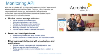 Monitoring API
© Aerohive Networks, Proprietary & Confidential
With the Monitoring API, you can read monitoring data of your current
wireless deployment from the Cloud Platform. Using this data, you
can drive visualizations and alerts that can help you better
understand your usage of Wireless networks and assist you in
detecting and investigating issues.
• Monitor resource usage and costs
• List all devices of current account
• Information about each client device
• Number of clients connected to network
• Location Information of clients/devices
• Keep eye on metric that affects costs
• Can be used to create consolidate dashboards
• Detect and investigate issues
• Use Historical data to see when problem began
• Analyze performance data to discover and resolve anomalies
• Drive business intelligence with visualizations and
notifications
• Provide decision makers with the data they need to plan
business operations and investments.
• Notify operations engineers immediately when a problem is
detected
 