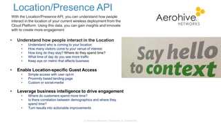 Location/Presence API
© Aerohive Networks, Proprietary & Confidential
With the Location/Presence API, you can understand how people
interact in the location of your current wireless deployment from the
Cloud Platform. Using this data, you can gain insights and innovate
with to create more engagement
• Understand how people interact in the Location
• Understand who is coming to your location
• How many visitors come to your venue of interest
• How long do they stay? Where do they spend time?
• What time of day do you see more traffic
• Keep eye on metric that affects business
• Enable Location-specific Guest Access
• Simple access with user opt-in
• Proximity based landing page
• Custom or social-media
• Leverage business intelligence to drive engagement
• Where do customers spend more time?
• Is there correlation between demographics and where they
spend time?
• Turn results into actionable improvements
 