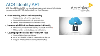 ACS Identity API
With the ACS Identity API, you can allow programmatic access to the guest
management and BYOD platform built into Hive Manager.
• Drive mobility, BYOD and onboarding
• Create simple, self-service experiences
• Focus MDM on automation & communication
• Deliver apps that delight and promote adoption
• Increase visibility thru device context & identity
• Onboarding associates user identity, devices & credentials
• MDM provides contextual data and notifications
• Leveraging differentiated security with ease
• Reduce friction for credential use
• PPSK as preferred choice for Personal BYOD and IoT
• Integrate PPSKs with Corp Identity Platform (AD)
 