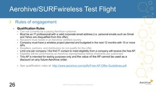 Aerohive/SURFwireless Test Flight
©2016 Aerohive Networks Confidential
26
Rules of engagement
- Qualification Rules
- Can not currently be a paying Aerohive customer.
- Must be an IT professional with a valid corporate email address (i.e. personal emails such as Gmail
and Yahoo are disqualified from this offer).
- Recipient must reside in an Aerohive certified country.
- Company must have a wireless project planned and budgeted in the next 12 months with 10 or more
APs.
- Resellers, partners, and distributors do not qualify for this offer.
- Limit one per company / the first IT contact to meet eligibility from a company will receive the free AP.
- Eligibility will be confirmed by an Aerohive representative before shipments are authorized
- This AP is intended for testing purposes only and the value of the AP cannot be used as a
discount on any future Aerohive order.
- See qualification rules at: http://www.aerohive.com/pdfs/Free-AP-Offer-Guidelines.pdf
 