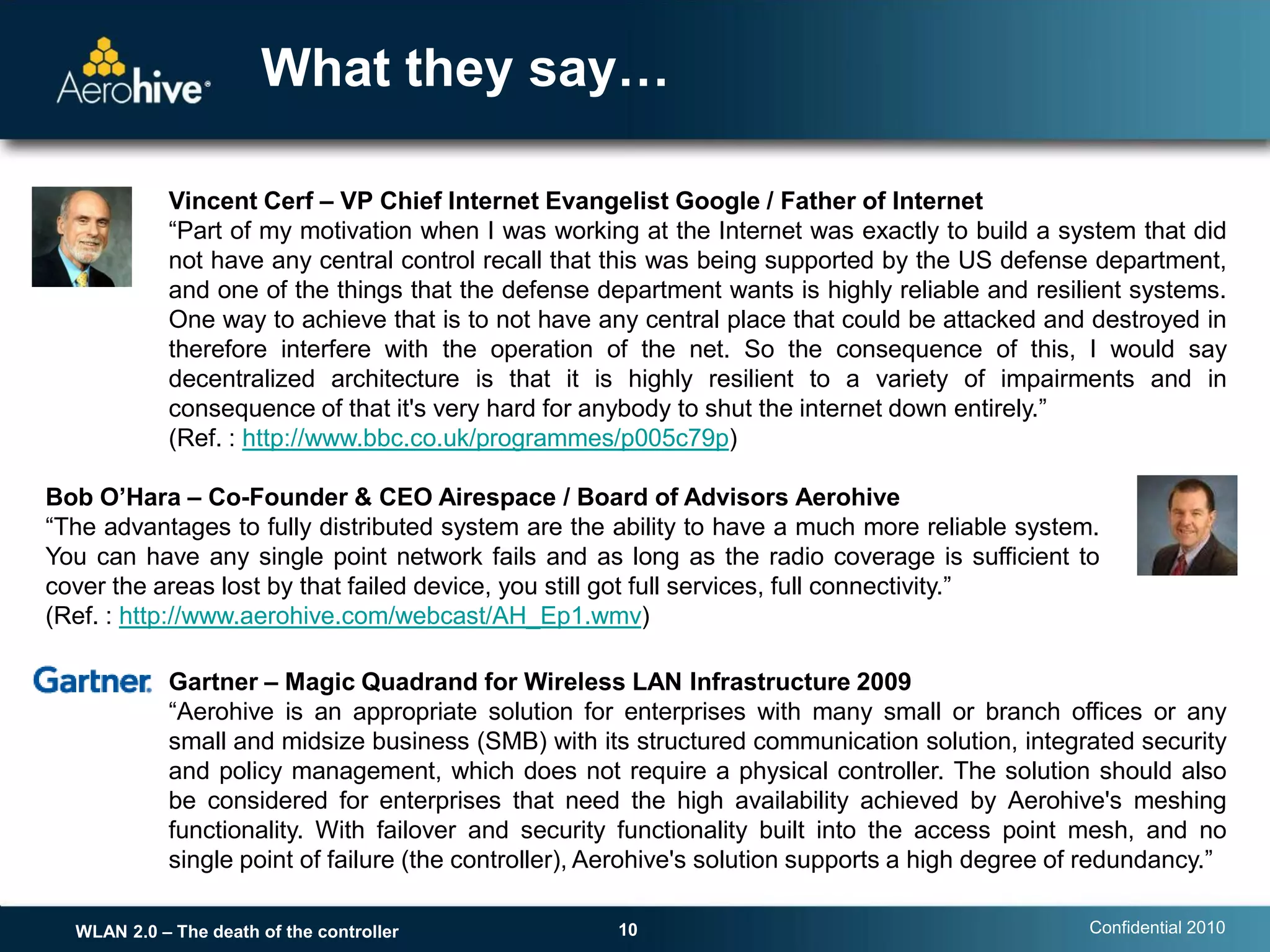 What they say…

            Vincent Cerf – VP Chief Internet Evangelist Google / Father of Internet
            “Part of my motivation when I was working at the Internet was exactly to build a system that did
            not have any central control recall that this was being supported by the US defense department,
            and one of the things that the defense department wants is highly reliable and resilient systems.
            One way to achieve that is to not have any central place that could be attacked and destroyed in
            therefore interfere with the operation of the net. So the consequence of this, I would say
            decentralized architecture is that it is highly resilient to a variety of impairments and in
            consequence of that it's very hard for anybody to shut the internet down entirely.”
            (Ref. : http://www.bbc.co.uk/programmes/p005c79p)

Bob O’Hara – Co-Founder & CEO Airespace / Board of Advisors Aerohive
“The advantages to fully distributed system are the ability to have a much more reliable system.
You can have any single point network fails and as long as the radio coverage is sufficient to
cover the areas lost by that failed device, you still got full services, full connectivity.”
(Ref. : http://www.aerohive.com/webcast/AH_Ep1.wmv)

            Gartner – Magic Quadrand for Wireless LAN Infrastructure 2009
            “Aerohive is an appropriate solution for enterprises with many small or branch offices or any
            small and midsize business (SMB) with its structured communication solution, integrated security
            and policy management, which does not require a physical controller. The solution should also
            be considered for enterprises that need the high availability achieved by Aerohive's meshing
            functionality. With failover and security functionality built into the access point mesh, and no
            single point of failure (the controller), Aerohive's solution supports a high degree of redundancy.”

  WLAN 2.0 – The death of the controller              10                                           Confidential 2010
 