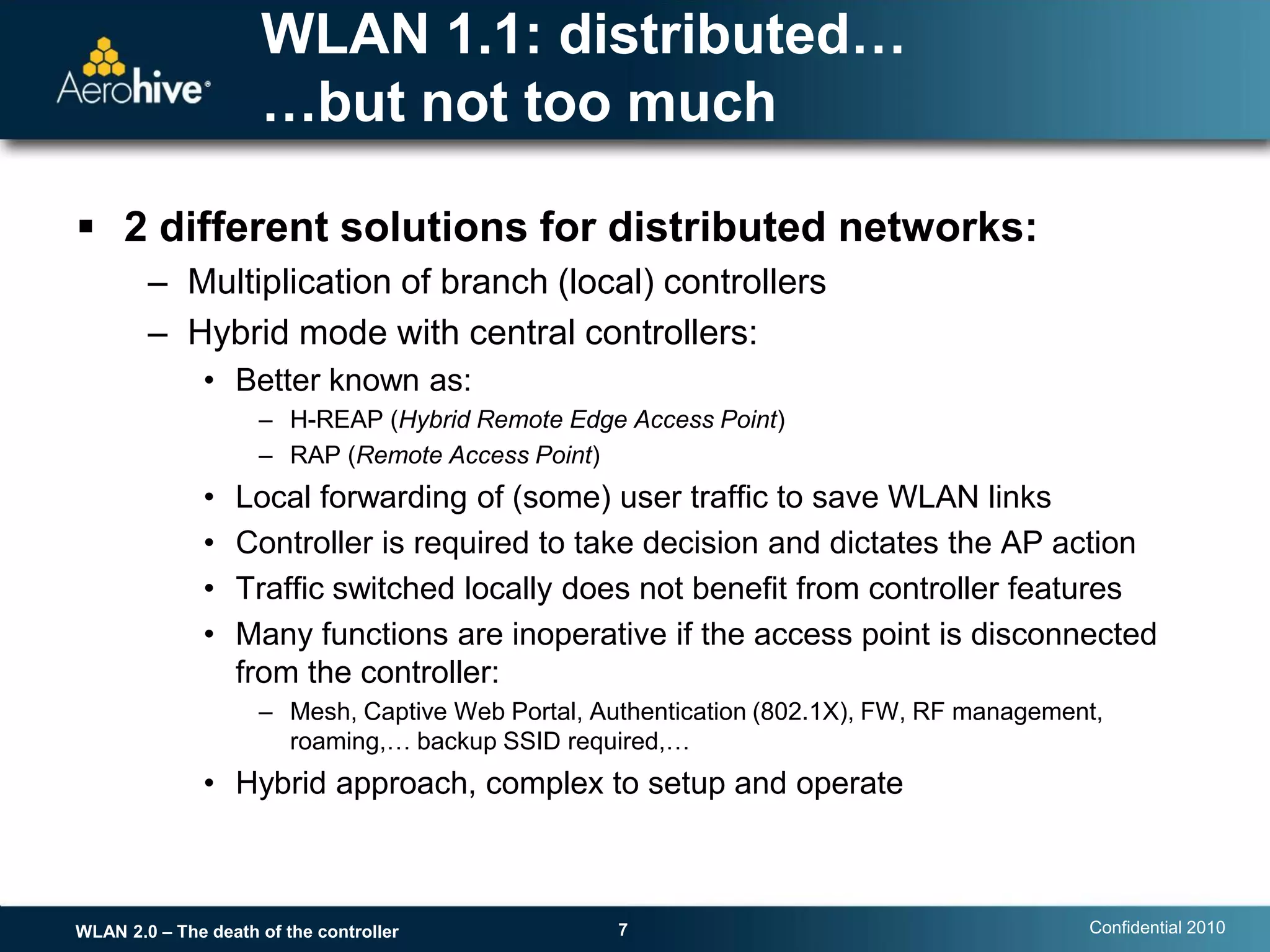 WLAN 1.1: distributed…
                     …but not too much

 2 different solutions for distributed networks:
        – Multiplication of branch (local) controllers
        – Hybrid mode with central controllers:
               • Better known as:
                     – H-REAP (Hybrid Remote Edge Access Point)
                     – RAP (Remote Access Point)
               •   Local forwarding of (some) user traffic to save WLAN links
               •   Controller is required to take decision and dictates the AP action
               •   Traffic switched locally does not benefit from controller features
               •   Many functions are inoperative if the access point is disconnected
                   from the controller:
                     – Mesh, Captive Web Portal, Authentication (802.1X), FW, RF management,
                       roaming,… backup SSID required,…
               • Hybrid approach, complex to setup and operate



WLAN 2.0 – The death of the controller             7                                      Confidential 2010
 